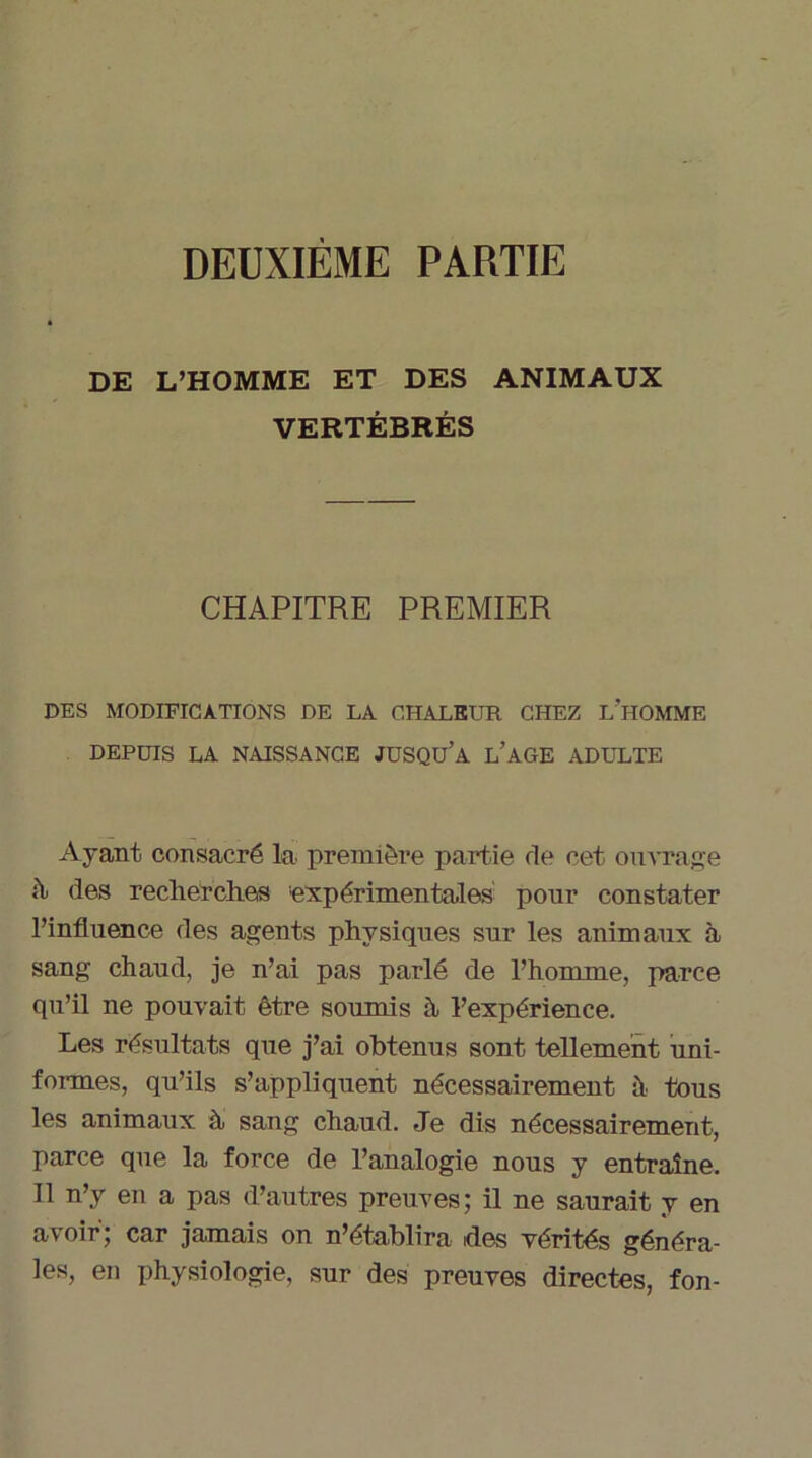 DEUXIEME PARTIE DE L’HOMME ET DES ANIMAUX VERTÉBRÉS CHAPITRE PREMIER DES MODIFICATIONS DE LA CHALEUR CHEZ L'HOMME DEPUIS LA NAISSANCE JUSQU’A L’AGE ADULTE Ayant consacré la première partie de cet ouvrage it des recherches 'expérimentales pour constater l’influence des agents physiques sur les animaux à sang chaud, je n’ai pas parlé de l’homme, parce qu’il ne pouvait être soumis à l’expérience. Les résultats que j’ai obtenus sont tellement uni- formes, qu’ils s’appliquent nécessairement à tous les animaux à sang chaud. Je dis nécessairement, parce que la force de l’analogie nous y entraîne. Il n’y en a pas d’autres preuves; il ne saurait y en avoir; car jamais on n’établira ides vérités généra- les, en physiologie, sur des preuves directes, fon-