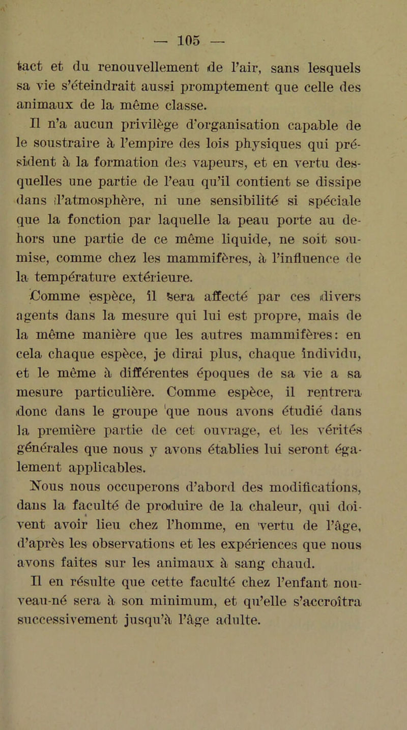 tact et du renouvellement de Pair, sans lesquels sa vie s’éteindrait aussi promptement que celle des animaux de la même classe. Il n’a aucun privilège d'organisation capable de le soustraire à l’empire des lois physiques qui pré- sident à la formation des vapeurs, et en vertu des- quelles une partie de l’eau qu’il contient se dissipe dans d’atmosphère, ni une sensibilité si spéciale que la fonction par laquelle la peau porte au de- hors une partie de ce même liquide, ne soit sou- mise, comme chez les mammifères, à l’influence de la température extérieure. Comme espèce, il Sera affecté par ces divers agents dans la mesure qui lui est propre, mais de la même manière que les autres mammifères: en cela chaque espèce, je dirai plus, chaque individu, et le même à différentes époques de sa vie a sa mesure particulière. Comme espèce, il rentrera donc dans le groupe ‘que nous avons étudié dans la première partie de cet ouvrage, et les vérités générales que nous y avons établies lui seront éga- lement applicables. Nous nous occuperons d’abord des modifications, dans la faculté de produire de la chaleur, qui doi- vent avoir lieu chez l’homme, en vertu de l’âge, d’après les observations et les expériences que nous avons faites sur les animaux à sang chaud. Il en résulte que cette faculté chez l’enfant nou- veau-né sera à son minimum, et qu’elle s’accroîtra successivement jusqu’à l’âge adulte.