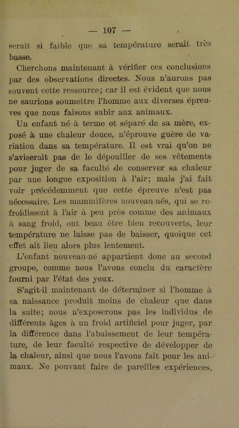 serait si faible que sa température serait très basse. Cherchons maintenant à vérifier ces conclusions par des observations directes. Nous n’aurons pas souvent cette ressource; car il est évident que nous ne saurions soumettre l’homme aux diverses épreu- ves que nous faisons subir aux animaux. Un enfant né à. terme et séparé ide sa mère, ex- posé à une chaleur douce, n’éprouve guère de va- riation dans sa température. Il est vrai qu’on ne s’aviserait pas de le dépouiller de ses vêtements pour juger de sa faculté tde conserver sa chaleur par une longue exposition à l’air; mais j’ai fait voir précédemment que cette épreuve n’est pas nécessaire. Les mammifères nouveau-nés, qui se re- froidissent à l’air à peu près comme des animaux à sang froid, ont beau être bien recouverts, leur température ne laisse pas de baisser, quoique cet effet ait lieu alors plus lentement. L’enfant nouveau-né appartient donc au second groupe, comme nous l’avons conclu du caractère fourni par l’état des yeux. S’agit-il maintenant de déterminer si l’homme à sa naissance produit moins de chaleur que dans la suite; nous n’exposerons pas les individus de différents âges â un froid artificiel pour juger, par la différence dans l’abaissement de leur tempéra- ture, de leur faculté respective de développer de la. chaleur, ainsi que nous l’avons fait pour les ani- maux. Ne pouvant faire de pareilles expériences,