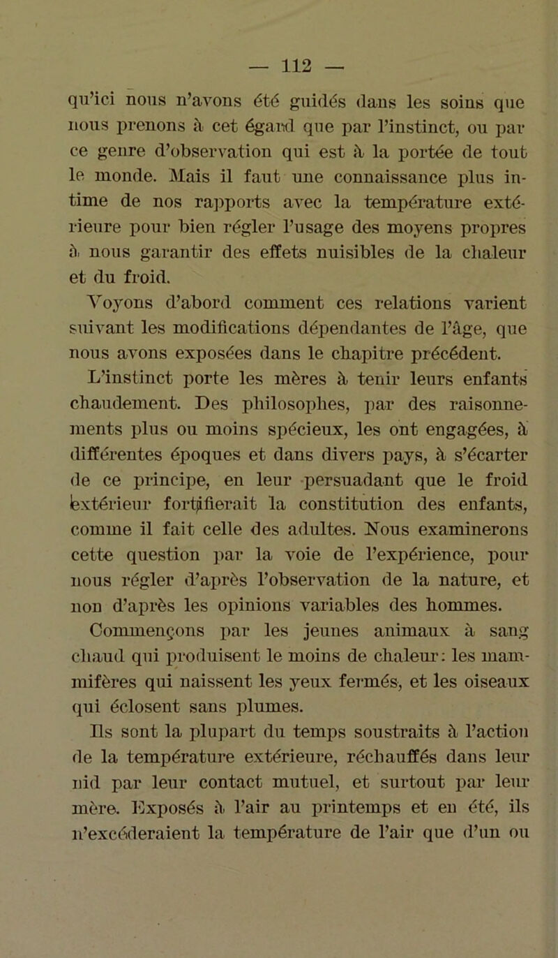 qu’ici nous n’avons été guidés dans les soins que nous prenons à cet égard qne par l’instinct, ou par ce genre d’observation qui est à la portée de tout le monde. Mais il faut une connaissance plus in- time de nos rapports avec la température exté- rieure pour bien régler l’usage des moyens propres 5. nous garantir des effets nuisibles de la chaleur et du froid. Voyons d’abord comment ces relations varient suivant les modifications dépendantes de l’âge, que nous avons exposées dans le chapitre précédent. L’instinct porte les mères à tenir leurs enfants chaudement. Des philosophes, par des raisonne- ments plus ou moins spécieux, les ont engagées, à différentes époques et dans divers pays, à s’écarter de ce principe, en leur persuadant que le froid lextérieur fortifierait la constitution des enfants, comme il fait celle des adultes. Nous examinerons cette question par la voie de l’expérience, pour nous régler d’après l’observation de la nature, et non d’après les opinions variables des hommes. Commençons par les jeunes animaux à sang chaud qui produisent le moins de chaleur: les mam- mifères qui naissent les yeux fermés, et les oiseaux qui éclosent sans plumes. Ils sont la plupart du temps soustraits à l’action de la température extérieure, réchauffés dans leur nid par leur contact mutuel, et surtout par leur mère. Exposés à l’air au printemps et en été, ils n’excéderaient la température de l’air que (l’un ou