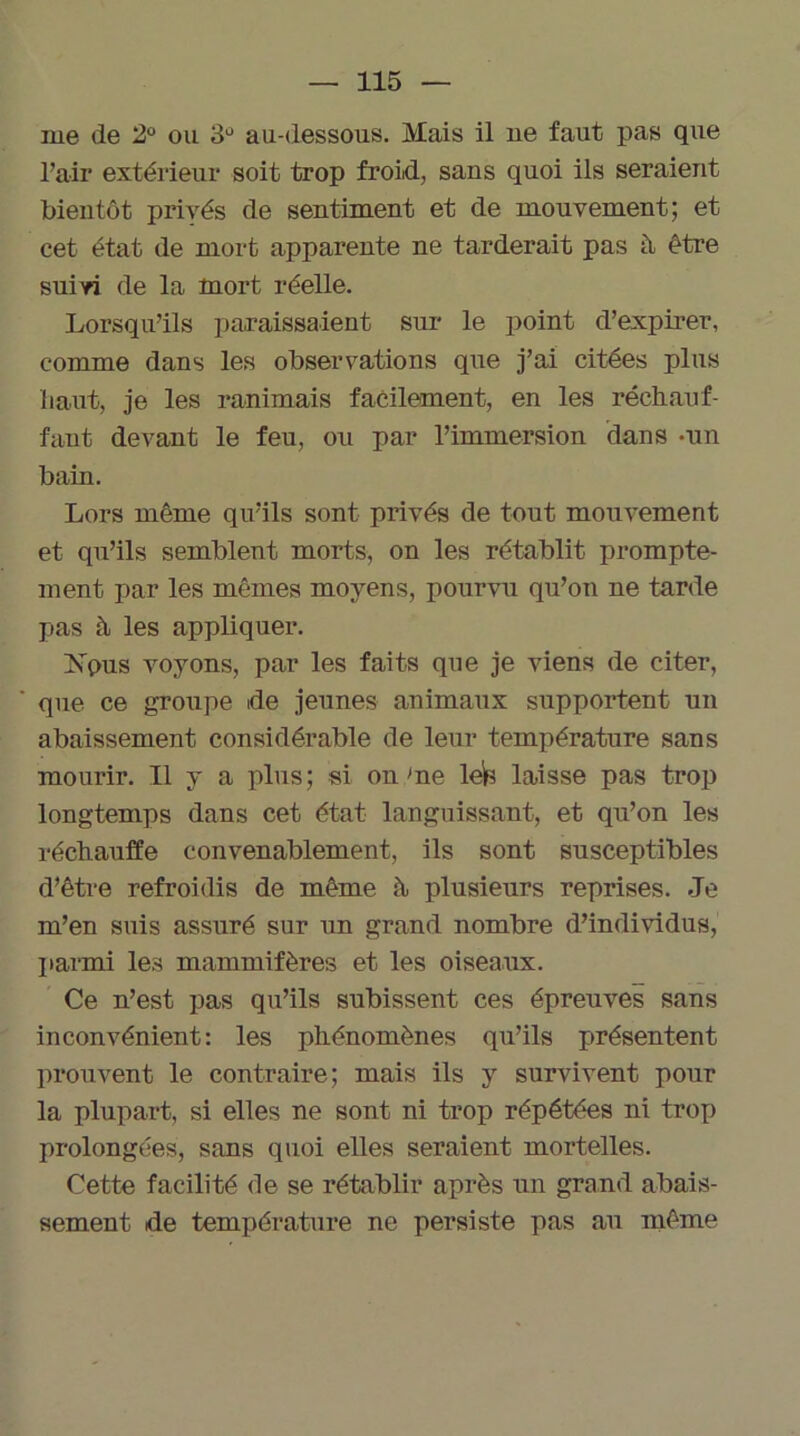 me de 2° ou 3Ü au-dessous. Mais il ne faut pas que l’air extérieur soit trop froid, sans quoi ils seraient bientôt privés de sentiment et de mouvement; et cet état de mort apparente ne tarderait pas à être suivi de la mort réelle. Lorsqu’ils paraissaient sur le point d’expirer, comme dans les observations que j’ai citées plus haut, je les ranimais facilement, en les réchauf- fant devant le feu, ou par l’immersion dans -un bain. Lors même qu’ils sont privés de tout mouvement et qu’ils semblent morts, on les rétablit prompte- ment par les mêmes moyens, pourvu qu’on ne tarde pas à les appliquer. Xpus voyons, par les faits que je viens de citer, que ce groupe de jeunes animaux supportent un abaissement considérable de leur température sans mourir. Il y a plus; si on me lels laisse pas trop longtemps dans cet état languissant, et qu’on les réchauffe convenablement, ils sont susceptibles d’être refroidis de même à plusieurs reprises. Je m’en suis assuré sur un grand nombre d’individus, parmi les mammifères et les oiseaux. Ce n’est pas qu’ils subissent ces épreuves sans inconvénient: les phénomènes qu’ils présentent prouvent le contraire; mais ils y survivent pour la plupart, si elles ne sont ni trop répétées ni trop prolongées, sans quoi elles seraient mortelles. Cette facilité de se rétablir après un grand abais- sement de température ne persiste pas au même