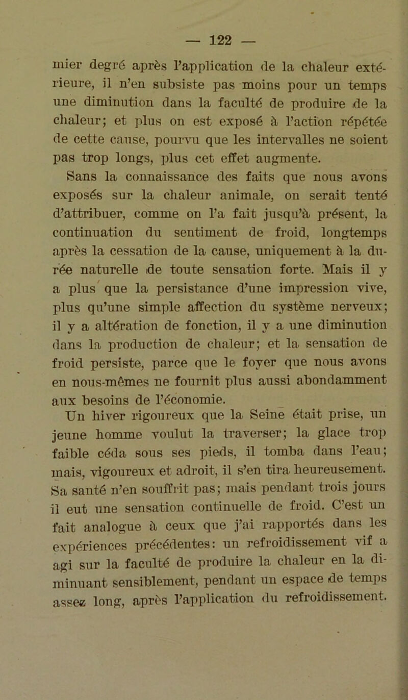 mier degré après l’application de la chaleur exté- rieure, il n’en subsiste pas moins pour un temps une diminution dans la faculté de produire de la chaleur; et plus on est exposé à l’action répétée de cette cause, pourvu que les intervalles ne soient pas trop longs, plus cet effet augmente. Sans la connaissance des faits que nous avons exposés sur la chaleur animale, on serait tenté d’attribuer, comme on l’a fait jusqu’à présent, la continuation du sentiment de froid, longtemps après la cessation de la cause, uniquement à la du- rée naturelle de toute sensation forte. Mais il y a plus que la persistance d’une impression vive, plus qu’une simple affection du système nerveux; il V a altération de fonction, il y a une diminution dans la production de chaleur; et la sensation de froid persiste, parce que le foyer que nous avons en nous-mêmes ne fournit plus aussi abondamment aux besoins de l’économie. Un hiver rigoureux que la Seine était prise, un jeune homme voulut la traverser; la glace trop faible céda sous ses pieds, il tomba dans l’eau; mais, vigoureux et adroit, il s’en tira heureusement. Sa santé n’en souffrit pas; mais pendant trois jours il eut une sensation continuelle de froid. C’est un fait analogue à ceux que j’ai rapportés dans les expériences précédentes: un refroidissement vif a agi sur la faculté de produire la chaleur en la di- minuant sensiblement, pendant un espace de temps assez long, après l’application du refroidissement.