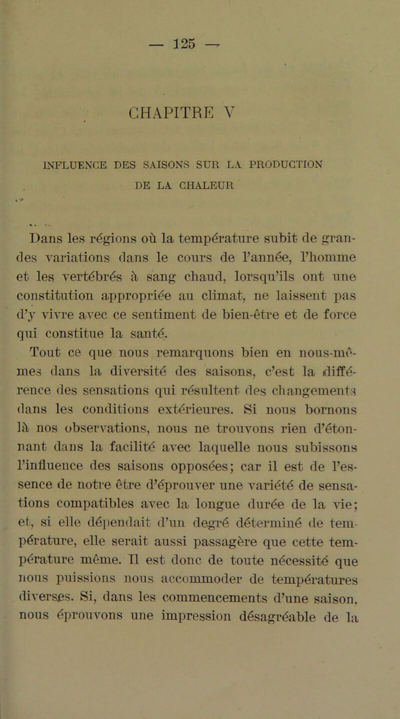 CHAPITRE Y INFLUENCE DES SAISONS SUR LA PRODUCTION DE LA CHALEUR Dans les régions où la température subit de gran- des variations dans le cours de l’année, l’homme et. les vertébrés à sang chaud, lorsqu’ils ont une constitution appropriée au climat, ne laissent pas d’y vivre avec ce sentiment de bien-être et de force qui constitue la santé. Tout ce que nous remarquons bien en nous-mê- mes dans la diversité des saisons, c’est la diffé- rence des sensations qui résultent des changements dans les conditions extérieures. Si nous bornons là nos observations, nous ne trouvons rien d’éton- nant dans la facilité avec laquelle nous subissons l’influence des saisons opposées; car il est de l’es- sence de notre être d’éprouver une variété de sensa- tions compatibles avec la longue durée de la vie; et, si elle dépendait d’un degré déterminé de tem- pérature, elle serait aussi passagère que cette tem- pérature même. Tl est donc de toute nécessité que nous puissions nous accommoder de températures diverses. Si, dans les commencements d’une saison, nous éprouvons une impression désagréable de la