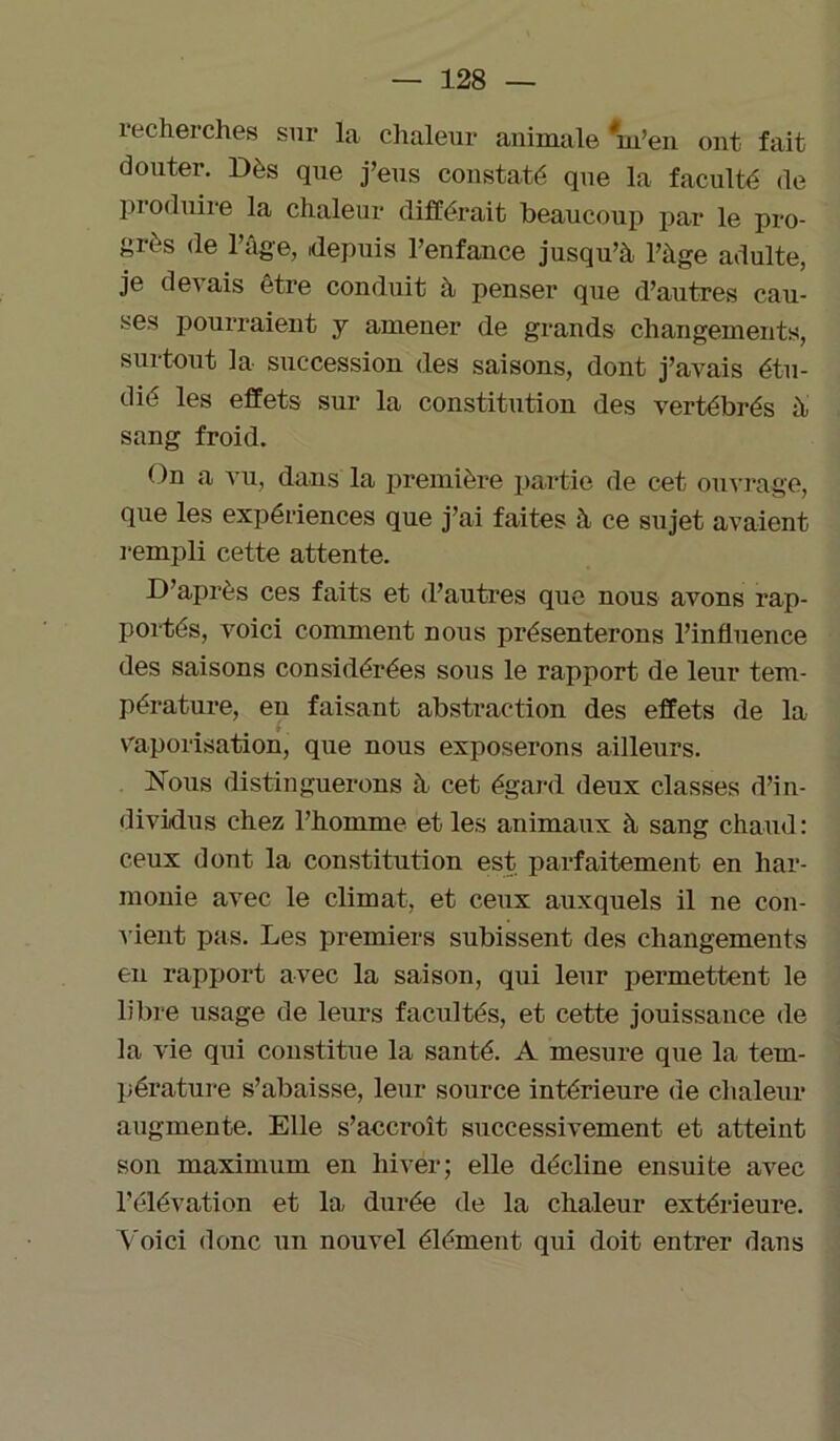 recherches sur la chaleur animale Ven ont fait douter. Dès que j’eus constaté que la faculté de pi oduire la chaleur différait beaucoup par le pro- grès de l’âge, depuis l’enfance jusqu’à l’àge adulte, je devais être conduit à penser que d’autres cau- ses pourraient y amener de grands changements, surtout la succession des saisons, dont j’avais étu- dié les effets sur la constitution des vertébrés à sang froid. On a vu, dans la première partie de cet ouvrage, que les expériences que j’ai faites à ce sujet avaient rempli cette attente. D’après ces faits et d’autres que nous avons rap- portés, voici comment nous présenterons l’influence des saisons considérées sous le rapport de leur tem- pérature, en faisant abstraction des effets (le la vaporisation, que nous exposerons ailleurs. Nous distinguerons à cet égard deux classes d’in- dividus chez l’homme et les animaux à sang chaud: ceux dont la constitution est parfaitement en har- monie avec le climat, et ceux auxquels il ne con- vient pas. Les premiers subissent des changements en rapport avec la saison, qui leur permettent le libre usage de leurs facultés, et cette jouissance de la vie qui constitue la santé. A mesure que la tem- pérature s’abaisse, leur source intérieure de chaleur augmente. Elle s’accroît successivement et atteint son maximum en hiver; elle décline ensuite avec l’élévation et la, durée de la chaleur extérieure. Voici donc un nouvel élément qui doit entrer dans