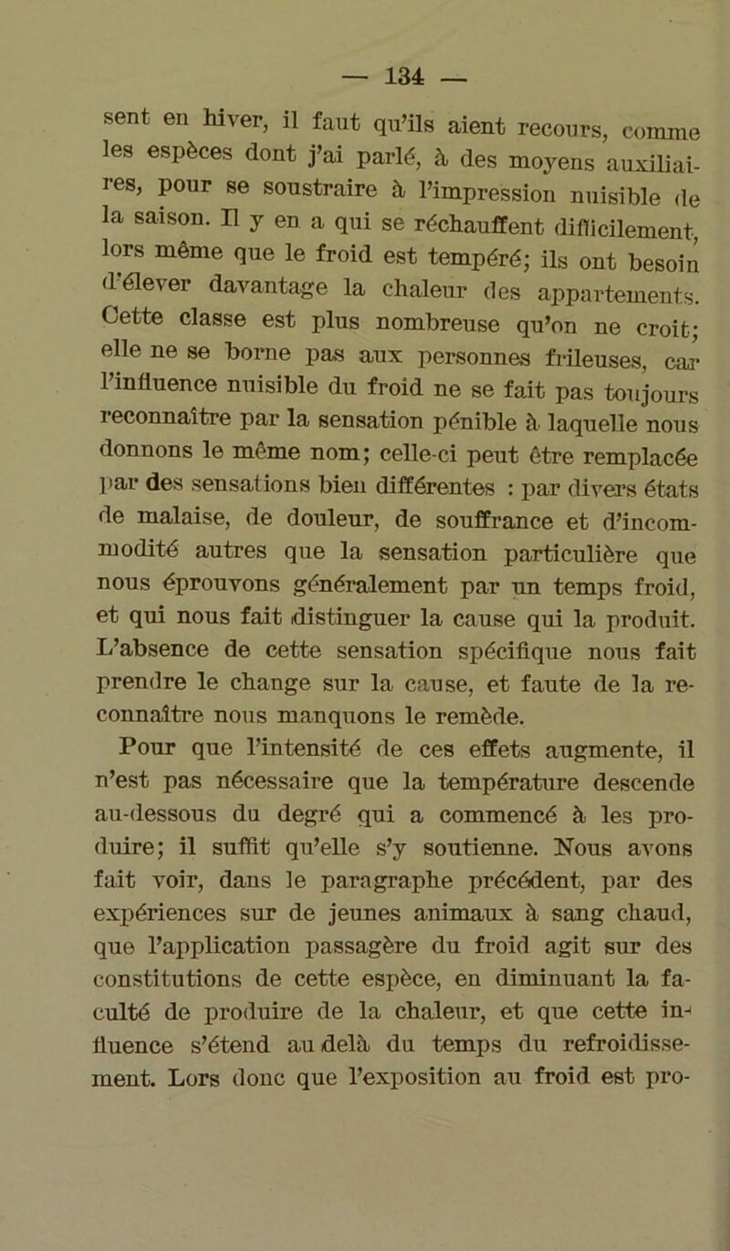 sent en hiver, il faut qu’ils aient recours, comme les espèces dont j’ai parlé, à des moyens auxiliai- res, pour se soustraire à l’impression nuisible de la saison. Il y en a qui se réchauffent difficilement, lors même que le froid est tempéré; ils ont besoin d’élever davantage la chaleur des appartements. Cette classe est plus nombreuse qu’on ne croit- elle ne se borne pas aux personnes frileuses, car l’influence nuisible du froid ne se fait pas toujours reconnaître par la sensation pénible h laquelle nous donnons le même nom; celle-ci peut être remplacée par des sensations bien différentes : par divers états de malaise, de douleur, de souffrance et d’incom- modité autres que la sensation particulière que nous éprouvons généralement par un temps froid, et qui nous fait distinguer la cause qui la produit. L’absence de cette sensation spécifique nous fait prendre le change sur la cause, et faute de la re- connaître nous manquons le remède. Pour que l’intensité de ces effets augmente, il n’est pas nécessaire que la température descende au-dessous du degré qui a commencé à les pro- duire; il suffit qu’elle s’y soutienne. Nous avons fait voir, dans le paragraphe précédent, par des expériences sur de jeunes animaux à sang chaud, que l’application passagère du froid agit sur des constitutions de cette espèce, en diminuant la fa- culté de produire de la chaleur, et que cette in- fluence s’étend au delà du temps du refroidisse- ment. Lors donc que l’exposition au froid est pro-