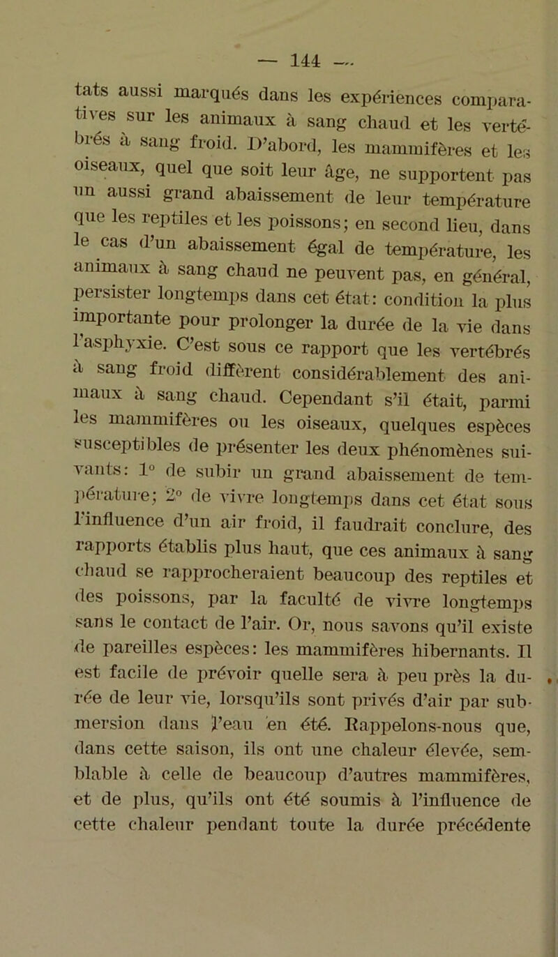 tats aussi marqués dans les expériences compara- tives sur les animaux à sang chaud et les vertè- bres a sang froid. D’abord, les mammifères et les oiseaux, quel que soit leur âge, ne supportent pas un aussi grand abaissement de leur température que les reptiles et les poissons; en second lieu, dans le cas d’un abaissement égal de température, les animaux à sang chaud ne peuvent pas, en général, persister longtemps dans cet état: condition la plus importante pour prolonger la durée de la vie dans 1 asphyxie. C’est sous ce rapport que les vertébrés â sang froid diffèrent considérablement des ani- maux â sang chaud. Cependant s’il était, parmi les mammifères ou les oiseaux, quelques espèces susceptibles de présenter les deux phénomènes sui- vants: 1° de subir un grand abaissement de tem- pérature; 2° de vivre longtemps dans cet état sous 1 influence d’un air froid, il faudrait conclure, des rapports établis plus haut, que ces animaux à sang chaud se rapprocheraient beaucoup des reptiles et des poissons, par la faculté de vivre longtemps sans le contact de l’air. Or, nous savons qu’il existe de pareilles espèces : les mammifères hibernants. Il est facile de prévoir quelle sera à peu près la du- , rée de leur vie, lorsqu’ils sont privés d’air par sub- mersion dans l’eau en été. Rappelons-nous que, dans cette saison, ils ont une chaleur élevée, sem- blable à celle de beaucoup d’autres mammifères, et de plus, qu’ils ont été soumis à l’influence de cette chaleur pendant toute la durée précédente