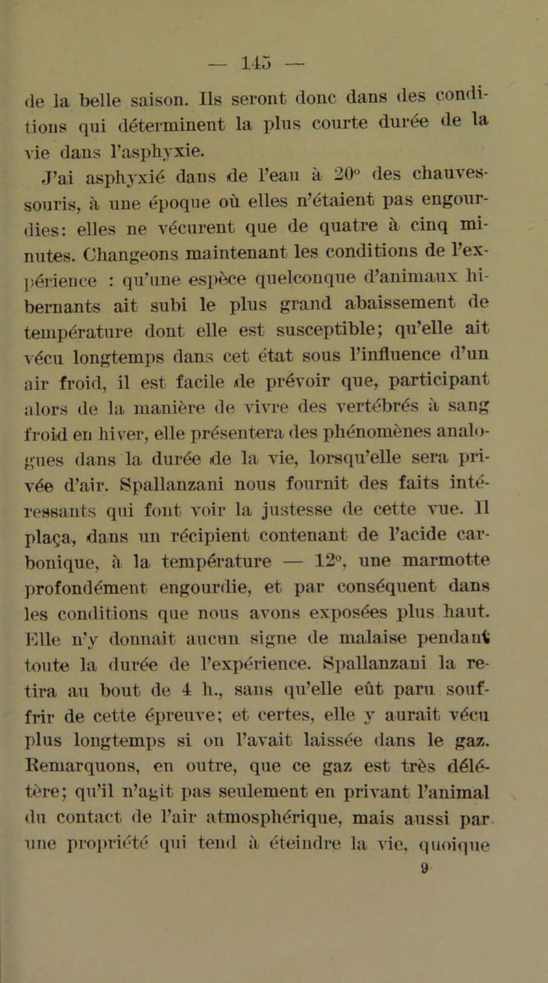 de la belle saison. Ils seront donc dans des condi- tions qui déterminent la plus courte durée de la vie dans l’asphyxie. J’ai asphyxié dans de l’eau à 20° des chauves- souris, à une époque où elles n’étaient pas engour- dies: elles ne vécurent que de quatre à cinq mi- nutes. Changeons maintenant les conditions de l’ex- périence : qu’une espèce quelconque d’animaux hi- bernants ait subi le plus grand abaissement de température dont elle est susceptible; qu’elle ait vécu longtemps dans cet état sous l’influence d’un air froid, il est facile de prévoir que, participant alors de la manière de vivre des vertébrés à sang froid en hiver, elle présentera des phénomènes analo- gues dans la durée de la vie, lorsqu’elle sera pri- vée d’air. Spallanzani nous fournit des faits inté- ressants qui font voir la justesse de cette vue. Il plaça, dans un récipient contenant de l’acide car- bonique, à la température — 12°, une marmotte profondément engourdie, et par conséquent dans les conditions que nous avons exposées plus haut. Fdle n’y donnait aucun signe de malaise pendant toute la durée de l’expérience. Spallanzani la re- tira au bout de 4 h., sans qu’elle eût paru souf- frir de cette épreuve; et certes, elle y aurait vécu plus longtemps si on l’avait laissée dans le gaz. Remarquons, en outre, que ce gaz est très délé- tère; qu’il n’agit pas seulement en privant l’animal du contact de l’air atmosphérique, mais aussi par une propriété qui tend à éteindre la vie, quoique »