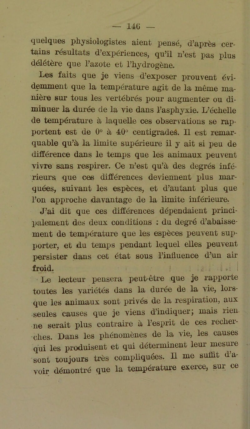 — 14ü quelques physiologistes aient pensé, d’après cer- tains résultats d’expériences, qu’il n’est pas plus délétère que l’azote et l’hydrogène. Les faits que je viens d’exposer prouvent évi- demment que la température agit de la même ma- nière sur* tous les vertébrés pour augmenter ou di- minuer la durée de la vie dans l’asphyxie. L’échelle de température à laquelle ces observations se rap- portent est de 0° à 40° centigrades. LL est remar- quable qu’h la limite supérieure il y ait si peu de différence dans le temps que les animaux peuvent vivre sans respirer. Ce n’est qu’à, des degrés infé- rieurs, que ces différences deviennent plus mar- quées, suivant les espèces, et d’autant plus que l’on approche davantage de la limite inférieure. J’ai dit que ces différences dépendaient princi- palement des deux conditions : du degré d’abaisse- ment de température que les espèces peuvent sup- porter, et du temps pendant lequel elles peuvent persister dans cet état sous l’influence d’un air froid. ! , v . ' ii * I i Le lecteur pensera peut-être que je rapporte toutes les variétés dans la durée de la vie, lors- que les animaux sont privés de la respiration, aux seules causes que je viens d’indiquer; mais rien, ne serait plus contraire à l’esprit de ces recher- ches. Dans les phénomènes de la vie, les causes qui les produisent et qui déterminent leur- mesure sont toujours très compliquées. Il me suffit d’a- voir démontré que la température exerce, sur ce