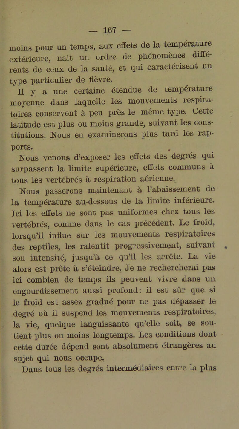 moins pour un temps, aux effets de la température extérieure, naît un ordre de phénomènes diffé- rents de ceux de la santé, et qui caractérisent un type particulier de fièvre. Il y a une certaine étendue de température moyenne dans laquelle les mouvements respira- toires conservent à peu près le même type. Cette latitude est plus ou moins grande, suivant les cons- titutions. Nous en examinerons plus tard les rap- ports. Nous venons d’exposer les effets des degrés qui surpassent la limite supérieure, effets communs a tous les vertébrés à respiration aérienne.. Nous passerons maintenant à l’abaissement de la température au-dessous de la limite inférieure. Ici les effets ne sont pas uniformes chez tous les vertébrés, comme dans le cas précédent. Le froid, lorsqu’il influe sur les mouvements respiratoires des reptiles, les ralentit progressivement, suivant . son intensité, jusqu’à ce qu’il les arrête. La vie alors est prête à s’éteindre. Je ne rechercherai pas ici combien de temps ils peuvent vivre dans un engourdissement aussi profond: il est sur que si le froid est assez gradué pour ne pas dépasser le degré où il suspend les mouvements respiratoires, la vie, quelque languissante qu’elle soit, se sou- tient plus ou moins longtemps. Les conditions dont cette durée dépend sont absolument étrangères au sujet qui nous occupe. Dans tous les degrés intermédiaires entre la plus