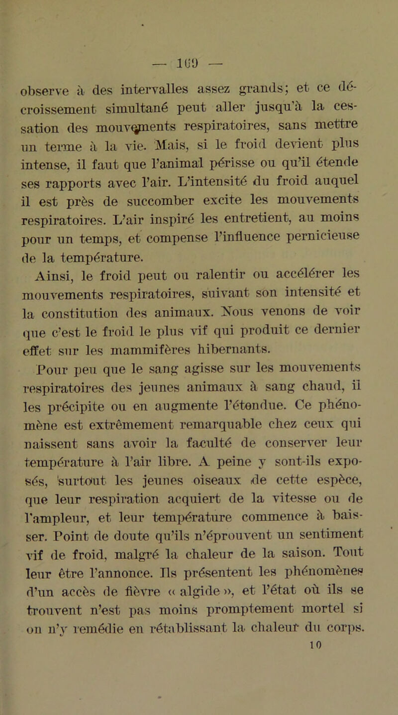 — 1ÜÜ — observe à des intervalles assez grands; et ce dé- croissement simultané peut aller jusqu’à la ces- sation des mouvqpients respiratoires, sans mettre un terme à la vie. Mais, si le froid devient plus intense, il faut que l’animal périsse ou qu’il étende ses rapports avec l’air. L’intensité du froid auquel il est près de succomber excite les mouvements respiratoires. L’air inspiré les entretient, au moins pour un temps, et compense l’influence pernicieuse de la température. Ainsi, le froid peut ou ralentir ou accélérer les mouvements respiratoires, suivant son intensité et la constitution des animaux. Nous venons de voir «pie c’est le froid le plus vif qui produit ce dernier effet sur les mammifères hibernants. Pour peu que le sang agisse sur les mouvements respiratoires des jeunes animaux à sang chaud, ii les précipite ou en augmente l’étendue. Ce phéno- mène est extrêmement remarquable chez ceux qui naissent sans avoir la faculté de conserver leur température à l’air libre. A peine y sont-ils expo- sés, 'surtout les jeunes oiseaux de cette espèce, que leur respiration acquiert de la vitesse ou de l'ampleur, et leur température commence à bais- ser. Point de doute qu’ils n’éprouvent un sentiment vif (le froid, malgré la chaleur de la saison. Tout leur être l’annonce. Ils présentent les phénomènes d’un accès de fièvre « algide », et l’état où ils se trouvent n’est pas moins promptement mortel si on n’v remédie en rétablissant la chaleur du corps. 10