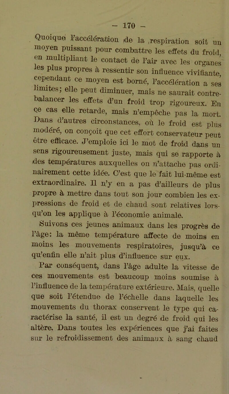 Quoique l’accélération de la .respiration soit un moyen puissant pour combattre les effets du froid, en multipliant le contact de l’air avec les organes les plus propres à ressentir son influence vivifiante cependant ce moyen est borné, l’accélération a ses mutes; elle peut diminuer, mais ne saurait contre- balancer les effets d’un froid trop rigoureux. En Qe cas elle retarde, mais n’empêche pas la mort Bans d’autres circonstances, où le froid est plus modéré, on conçoit que cet effort conservateur peut être efficace. J’emploie ici le mot de froid dans un sens rigoureusement juste, mais qui se rapporte à des températures auxquelles on n’attache pas ordi- nairement cette idée. C’est que le fait lui-même est extraordinaire. Il n’y en a pas d’ailleurs de plus propre à mettre dans tout son jour combien les ex- pressions de froid et de chaud sont relatives lors- qu’on les applique à l’économie animale. Suivons ces jeunes animaux dans les progrès de l’âge: la même température affecte de moins en moins les mouvements respiratoires, jusqu’à ce qu’enfin elle n’ait plus d’influence sur eux. Par conséquent, dans l’âge adulte la vitesse de ces mouvements est beaucoup moins soumise à l’influence de la température extérieure. Mais, quelle que soit l’étendue de l’échelle dans laquelle les mouvements du thorax conservent le type qui ca- ractérise la santé, il est un degré de froid qui les altère. Dans toutes les expériences que j’ai faites sur le refroidissement des animaux à sang chaud