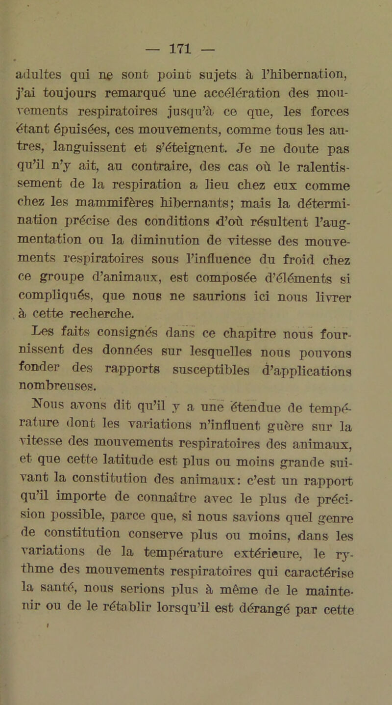 adultes qui ne sont point sujets à l’hibernation, j’ai toujours remarqué “une accélération des mou- vements respiratoires jusqu’à ce que, les forces étant épuisées, ces mouvements, comme tous les au- tres, languissent et s’éteignent. Je ne doute pas qu’il n’y ait, au contraire, des cas où le ralentis- sement de la respiration a lieu chez eux comme chez les mammifères hibernants; mais la détermi- nation précise des conditions d’où résultent l’aug- mentation ou la diminution de vitesse des mouve- ments respiratoires sous l’influence du froid chez ce groupe d’animaux, est composée d’éléments si compliqués, que nous ne saurions ici nous livrer à cette recherche. Les faits consignés dans ce chapitre nous four- nissent des données sur lesquelles nous pouvons fonder des rapports susceptibles d’applications nombreuses. Nous avons dit qu’il y a une étendue de tempé- rature dont les variations n’influent guère sur la vitesse des mouvements respiratoires des animaux, et que cette latitude est plus ou moins grande sui- vant la constitution des animaux: c’est un rapport qu’il importe de connaître avec le plus de préci- sion possible, parce que, si nous savions quel genre de constitution conserve plus ou moins, dans les variations de la température extérieure, le ry- thme des mouvements respiratoires qui caractérise la santé, nous serions plus à même de le mainte- nir ou de le rétablir lorsqu’il est dérangé par cette I