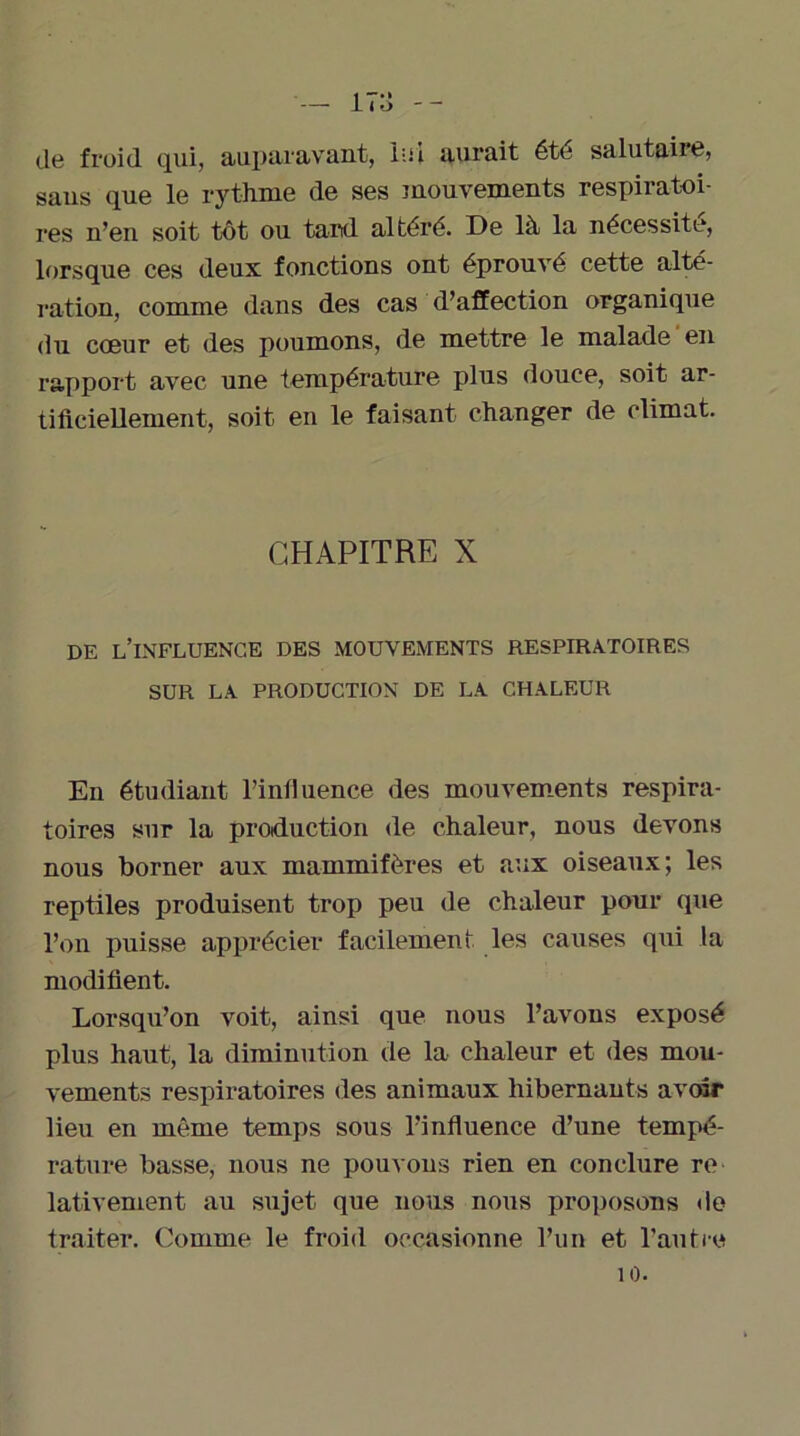 de froid qui, auparavant, loi aurait été salutaire» sans que le rythme de ses mouvements respiratoi- res n’en soit tôt ou tard, altéré. De là la nécessite, lorsque ces deux fonctions ont éprouvé cette alté- ration, comme dans des cas d’affection organique du cœur et des poumons, de mettre le malade en rapport avec une température plus douce, soit ar- tificiellement, soit en le faisant changer de climat. CHAPITRE X DE L’INFLUENCE DES MOUVEMENTS RESPIRATOIRES SUR LA PRODUCTION DE LA CHALEUR En étudiant l’influence des mouvements respira- toires sur la production de chaleur, nous devons nous borner aux mammifères et aux oiseaux; les reptiles produisent trop peu de chaleur pour que l’on puisse apprécier facilement les causes qui la modifient. Lorsqu’on voit, ainsi que nous l’avons exposé plus haut, la diminution de la chaleur et des mou- vements respiratoires des animaux hibernants avoir lieu en même temps sous l’influence d’une tempé- rature basse, nous ne pouvons rien en conclure re lativement au sujet que nous nous proposons de traiter. Comme le froid occasionne l’un et l’autre 10.