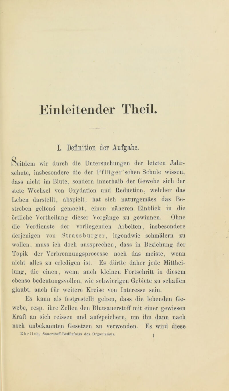 Einleitender Theil. I. Definition der Aufgabe. Seitdem wir durch die Untersuchungen der letzten Jahr- zehnte, insbesondere die der Pflüger’sehen Schule wissen, dass nicht im Blute, sondern innerhalb der Gewebe sich der stete Wechsel von Oxydation und Beduction, welcher das Leben darstellt, abspielt, hat sich naturgemäss das Be- streben geltend gemacht, einen näheren Einblick in die örtliche Vertheilung dieser Vorgänge zu gewinnen. Ohne die Verdienste der vorliegenden Arbeiten, insbesondere derjenigen von Strassburger, irgendwie schmälern zu wollen, muss ich doch aussprechen, dass in Beziehung der Topik der Verbrennungsprocesse noch das meiste, wenn nicht alles zu erledigen ist. Es dürfte daher jede Mitthei- lung, die einen, wenn auch kleinen Fortschritt in diesem ebenso bedeutungsvollen, wie schwierigen Gebiete zu schaffen glaubt, auch für weitere Kreise von Interesse sein. Es kann als festgestellt gelten, dass die lebenden Ge- webe, resp. ihre Zellen den Blutsauerstoff mit einer gewissen Kraft an sich reissen und aufspeichern, um ihn dann nach noch unbekannten Gesetzen zu verwenden. Es wird diese