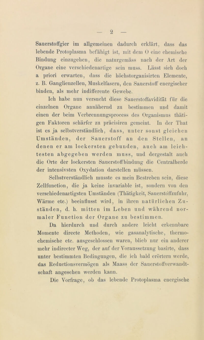 Sauerstoffgier im allgemeinen dadurch erklärt, dass das lebende Protoplasma befähigt ist, mit dem 0 eine chemische Bindung einzugehen, die naturgemäss nach der Art der Organe eine verschiedenartige sein muss. Lässt sich doch a priori erwarten, dass die höchstorganisirten Elemente, z. B. Ganglienzellen, Muskelfasern, den Sauerstoff energischer binden, als mehr indifferente Gewebe. Ich habe nun versucht diese Sauerstoffavidität für die einzelnen Organe annähernd zu bestimmen und damit einen der beim Verbrennungsprocess des Organismus thäti- gen Faktoren schärfer zu präcisiren gemeint. In der That ist es ja selbstverständlich, dass, unter sonst gleichen Umständen, der Sauerstoff an den Stellen, an denen er am lockersten gebunden, auch am leich- testen abgegeben werden muss, und dergestalt auch die Orte der lockersten Sauerstoffbindung die Centralherde der intensivsten Oxydation darstellen müssen. Selbstverständlich musste es mein Bestreben sein, diese Zellfunction, die ja keine invariable ist, sondern von den verschiedenartigsten Umständen (Thätigkeit, Sauerstöffzufuhr, Wärme etc.) beeinflusst wird, in ihren natürlichen Zu- ständen, d. h. mitten im Leben und während nor- maler Function der Organe zu bestimmen. Da hierdurch und durch andere leicht erkennbare Momente directe Methoden, wie gasanalytische, thermo- chemische etc. ausgeschlossen waren, blieb nur ein anderer mehr indirecter Weg, der auf der Voraussetzung basirte, dass unter bestimmten Bedingungen, die ich bald erörtern werde, das Reductionsvermögen als Maass der Sauerstoffverwandt- schaft angesehen werden kann. Die Vorfrage, ob das lebende Protoplasma energische