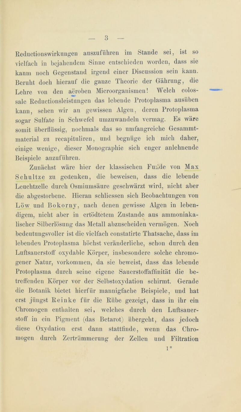 Reductionswirkungen auszuführen im Stande sei, ist so vielfach in bejahendem Sinne entschieden worden, dass sie kaum noch Gegenstand irgend einer Discussion sein kann. Beruht doch hierauf die ganze Theorie der Gährung, die Lehre von den aeroben Microorganismen! Welch colos- sale Reductionsleistungen das lebende Protoplasma ausüben kann, sehen wir an gewissen Algen, deren Protoplasma sogar Sulfate in Schwefel umzuwandeln vermag. Es wäre somit überflüssig, nochmals das so umfangreiche Gesammt- material zu recapituliren, und begnüge ich mich daher, einige wenige, dieser Monographie sich enger anlehnende Beispiele anzuführen. Zunächst wäre hier der klassischen Funde von Max Schultze zu gedenken, die beweisen, dass die lebende Leuchtzelle durch Osmiumsäure geschwärzt wird, nicht aber die abgestorbene. Hieran schliessen sich Beobachtungen von Löw und Bokorny, nach denen gewisse Algen in leben- digem, nicht aber in ertödtetem Zustande aus ammoniaka- V lischer Silberlösung das Metall abzuscheiden vermögen. Noch bedeutungsvoller ist die vielfach constatirte Thatsache, dass im lebenden Protoplasma höchst veränderliche, schon durch den Luftsauerstoff oxydable Körper, insbesondere solche chromo- gener Natur, Vorkommen, da sie beweist, dass das lebende Protoplasma durch seine eigene Sauerstoffaffinität die be- treffenden Körper vor der Selbstoxydation schirmt. Gerade die Botanik bietet hierfür mannigfache Beispiele, und hat erst jüngst Reinke für die Rübe gezeigt, dass in ihr ein Chromogen enthalten sei, welches durch den Luftsauer- stoff in ein Pigment (das Betarot) übergeht, dass jedoch diese Oxydation erst dann stattfinde, wenn das Chro- mogen durch Zertrümmerung der Zellen und Filtration