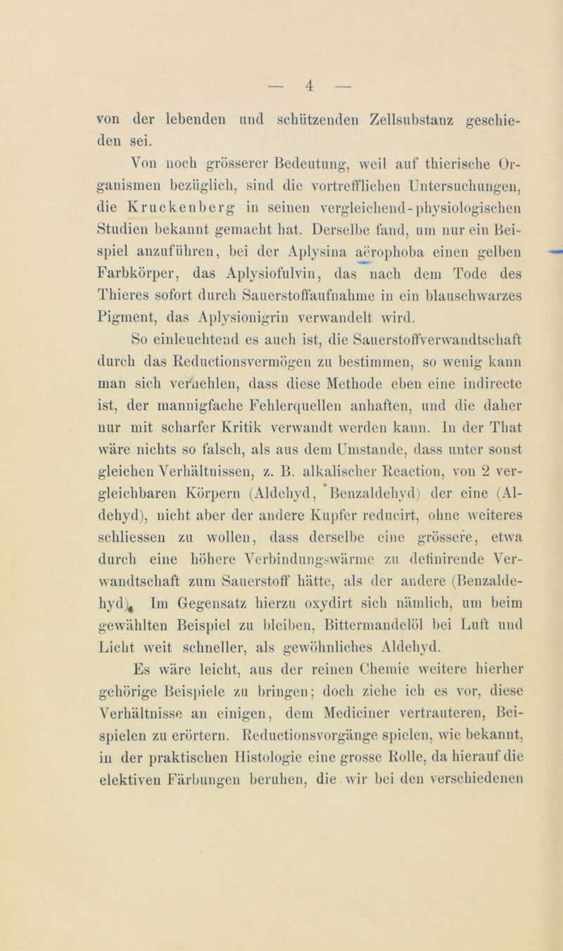 von der lebenden und schützenden Zellsubstanz geschie- den sei. Von noch grösserer Bedeutung, weil auf thierische Or- ganismen bezüglich, sind die vortrefflichen Untersuchungen, die Kruckenberg in seinen vergleichend-physiologischen Studien bekannt gemacht hat. Derselbe fand, um nur ein Bei- spiel anzuführen, bei der Aplysina aerophoba einen gelben Farbkörper, das Aplysiofulvin, das nach dem Tode des Thieres sofort durch Sauerstoffaufnahme in ein blauschwarzes Pigment, das Aplysionigrin verwandelt wird. So einleuchtend es auch ist, die Sauerstoffverwandtschaft durch das Reductionsvermögen zu bestimmen, so wenig kann man sich verhehlen, dass diese Methode eben eine indirecte ist, der mannigfache Fehlerquellen anhaften, und die daher nur mit scharfer Kritik verwandt werden kann. In der That wäre nichts so falsch, als aus dem Umstande, dass unter sonst gleichen Verhältnissen, z. B. alkalischer Reaction, von 2 ver- gleichbaren Körpern (Aldehyd, Benzaldehyd) der eine (Al- dehyd), nicht aber der andere Kupfer reducirt, ohne weiteres schliessen zu wollen, dass derselbe eine grössere, etwa durch eine höhere Verbindungswärme zu definirende Ver- wandtschaft zum Sauerstoff hätte, als der andere (Benzalde- hyd Im Gegensatz hierzu oxydirt sich nämlich, um beim gewählten Beispiel zu bleiben, Bittermandelöl bei Luft und Licht weit schneller, als gewöhnliches Aldehyd. Es wäre leicht, aus der reinen Chemie weitere hierher gehörige Beispiele zu bringen; doch ziehe ich es vor, diese Verhältnisse an einigen, dem Mediciner vertrauteren, Bei- spielen zu erörtern. Reductionsvorgänge spielen, wie bekannt, in der praktischen Histologie eine grosse Rolle, da hierauf die elektiven Färbungen beruhen, die wir bei den verschiedenen