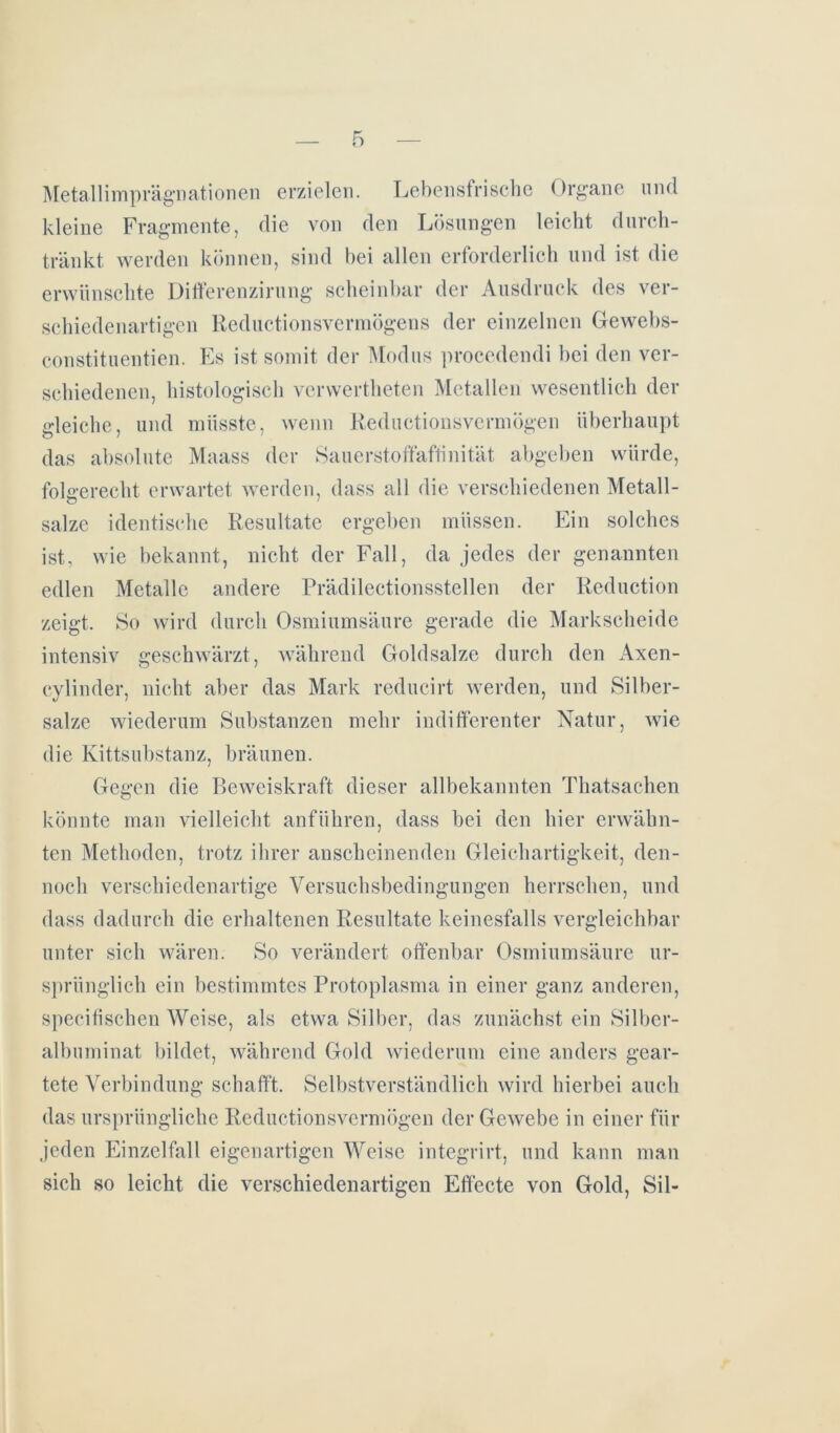 Metallimprägnationen erzielen. Lebensfrische Organe und kleine Fragmente, die von den Lösungen leicht durch- tränkt werden können, sind bei allen erforderlich und ist die erwünschte Differenzirung scheinbar der Ausdruck des ver- schiedenartigen Reductionsvermögens der einzelnen Gewebs- constituentien. Es ist somit der Modus proccdendi bei den ver- schiedenen, histologisch verwertheten Metallen wesentlich der gleiche, und müsste, wenn Reductionsvermögen überhaupt das absolute Maass der Sauerstoffaffinität abgeben würde, folgerecht erwartet werden, dass all die verschiedenen Metall- o • salze identische Resultate ergeben müssen. Ein solches ist, wie bekannt, nicht der Fall, da jedes der genannten edlen Metalle andere Prädilektionsstellen der Reduction zeigt. So wird durch Osmiumsäure gerade die Markscheide intensiv geschwärzt, während Goldsalze durch den Axen- cylinder, nicht aber das Mark reducirt werden, und Silber- salze wiederum Substanzen mehr indifferenter Natur, wie die Kittsubstanz, bräunen. Gegen die Beweiskraft dieser allbekannten Thatsachen könnte man vielleicht anführen, dass bei den hier erwähn- ten Methoden, trotz ihrer anscheinenden Gleichartigkeit, den- noch verschiedenartige Versuchsbedingungen herrschen, und dass dadurch die erhaltenen Resultate keinesfalls vergleichbar unter sich wären. So verändert offenbar Osmiumsäure ur- sprünglich ein bestimmtes Protoplasma in einer ganz anderen, specifischen Weise, als etwa Silber, das zunächst ein Silber- albuminat bildet, während Gold wiederum eine anders gear- tete Verbindung schafft. Selbstverständlich wird hierbei auch das ursprüngliche Reductionsvermögen der Gewebe in einer für jeden Einzelfall eigenartigen Weise integrirt, und kann man sich so leicht die verschiedenartigen Effecte von Gold, Sil-