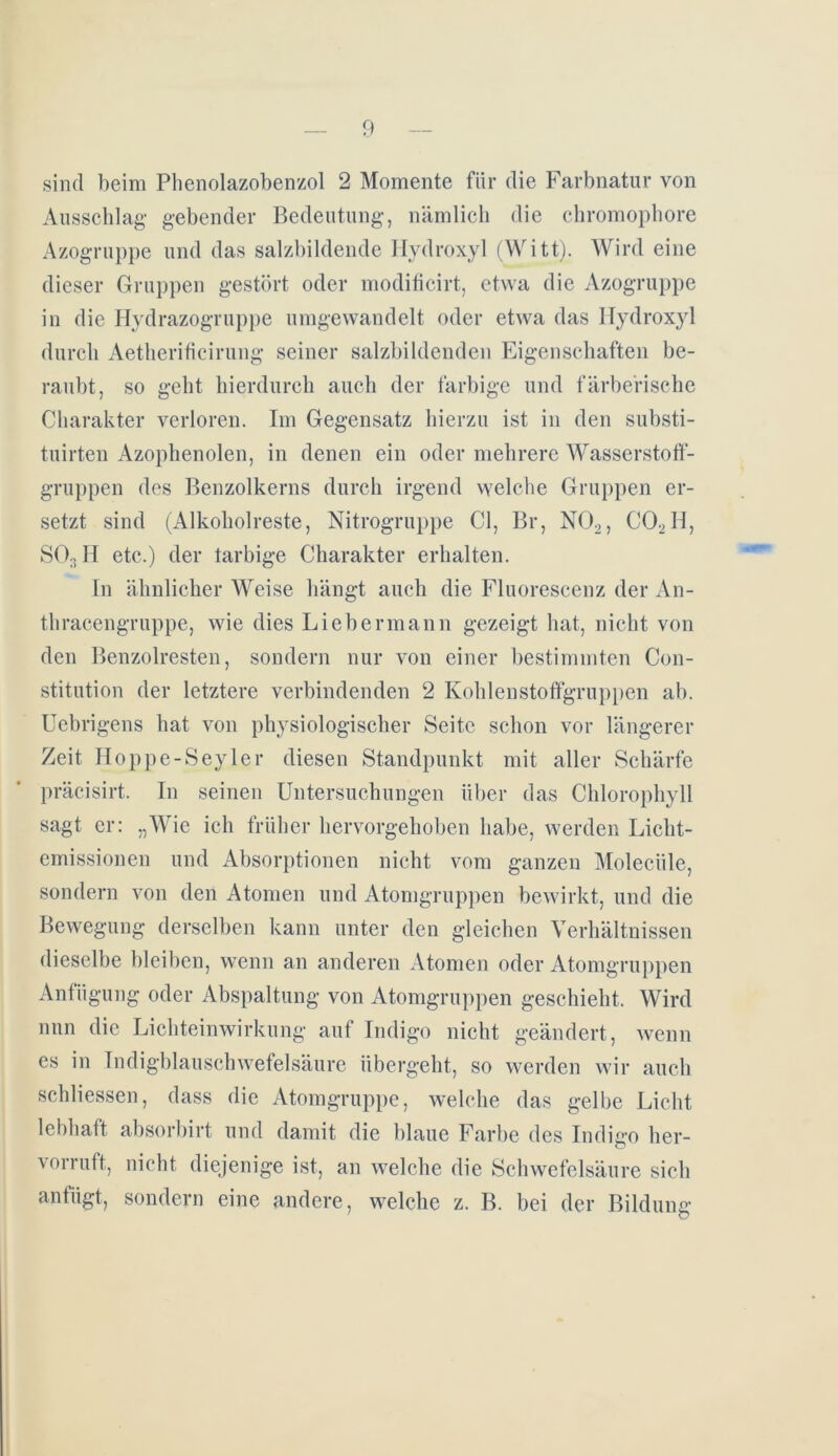 sind beim Phenolazobenzol 2 Momente für die Farbnatur von Ausschlag1 gebender Bedeutung, nämlich die chromophore Azogruppe und das salzbildende Hydroxyl (Witt). Wird eine dieser Gruppen gestört oder modificirt, etwa die Azogruppe in die Hydrazogruppe umgewandelt oder etwa das Hydroxyl durch Aetheritieirung seiner salzbildenden Eigenschaften be- raubt, so geht hierdurch auch der farbige und färbe'risehe Charakter verloren. Im Gegensatz hierzu ist in den substi- tuirten Azophenolen, in denen ein oder mehrere Wasserstoff- gruppen des Benzolkerns durch irgend welche Gruppen er- setzt sind (Alkoholreste, Nitrogruppe CI, Br, N02, C02II, SO:? II etc.) der tarbige Charakter erhalten. In ähnlicher Weise hängt auch die Fluorescenz der An- thracengruppe, wie dies Lieber mann gezeigt hat, nicht von den Benzolresten, sondern nur von einer bestimmten Con- stitution der letztere verbindenden 2 Kohlenstoffgruppen ab. Uebrigens hat von physiologischer Seite schon vor längerer Zeit Hoppe-Seyler diesen Standpunkt mit aller Schärfe präcisirt. In seinen Untersuchungen über das Chlorophyll sagt er: „Wie ich früher hervorgehoben habe, werden Licht- emissionen und Absorptionen nicht vom ganzen Molecüle, sondern von den Atomen und Atomgruppen bewirkt, und die Bewegung derselben kann unter den gleichen Verhältnissen dieselbe bleiben, wenn an anderen Atomen oder Atomgruppen Anfügung oder Abspaltung von Atomgruppen geschieht. Wird nun die Lichteinwirkung auf Indigo nicht geändert, wenn es in Indigblauschwefelsäure übergeht, so werden wir auch schliessen, dass die Atomgruppe, welche das gelbe Licht lebhaft absorbirt und damit die blaue Farbe des Indigo her- vorruft, nicht diejenige ist, an welche die Schwefelsäure sich anfügt, sondern eine andere, welche z. B. bei der Bildung