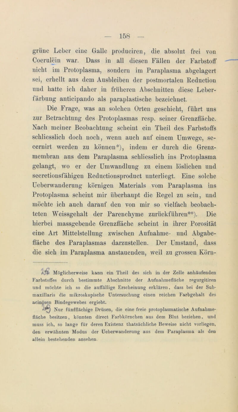 grüne Leber eine Galle produciren, die absolut frei von Coerulein war. Dass in all diesen Fällen der Farbstoff nicht im Protoplasma, sondern im Paraplasma abgelagert sei, erhellt aus dem Ausbleiben der postmortalen Reduction und hatte ich daher in früheren Abschnitten diese Leber- färbung anticipando als paraplastische bezeichnet. Die Frage, was an solchen Orten geschieht, führt uns zur Betrachtung des Protoplasmas resp. seiner Grenzfläche. Nach meiner Beobachtung scheint ein Theil des Farbstoffs schliesslich doch noch, wenn auch auf einem Umwege, se- cernirt werden zu können*), indem er durch die Grenz- membran aus dem Paraplasma schliesslich ins Protoplasma gelangt, wo er der Umwandlung zu einem löslichen und secretionsfähigen Reductionsproduct unterliegt. Eine solche Ueberwanderung körnigen Materials vom Paraplasma ins Protoplasma scheint mir überhaupt die Regel zu sein, und möchte ich auch darauf den von mir so vielfach beobach- teten Weissgehalt der Parenchyme zurückführen**). Die hierbei massgebende Grenzfläche scheint in ihrer Porosität eine Art Mittelstellung zwischen Aufnahme- und Abgabe- fläche des Paraplasmas darzustellen. Der Umstand, dass die sich im Paraplasma anstauenden, weil zu grossen Körn- Ä/f Möglicherweise kann ein Theil des sich in der Zelle anhäufenden Farbstoffes durch bestimmte Abschnitte der Aufnahmefläche regurgitiren und möchte ich so die auffällige Erscheinung erklären, dass bei der Sub- maxillaris die mikroskopische Untersuchung einen reichen Farbgehalt des Nur fünfflächige Drüsen, die eine freie protoplasmatische Aufnahme- fläche besitzen, könnten direct Farbkörnchen aus dem Blut beziehen, und muss ich, so lange für deren Existenz thatsächliche Beweise nicht vorliegen, den erwähnten Modus der Ueberwanderung aus dem Paraplasma als den allein bestehenden ansehen. acinysen Bindegewebes ergiebt.