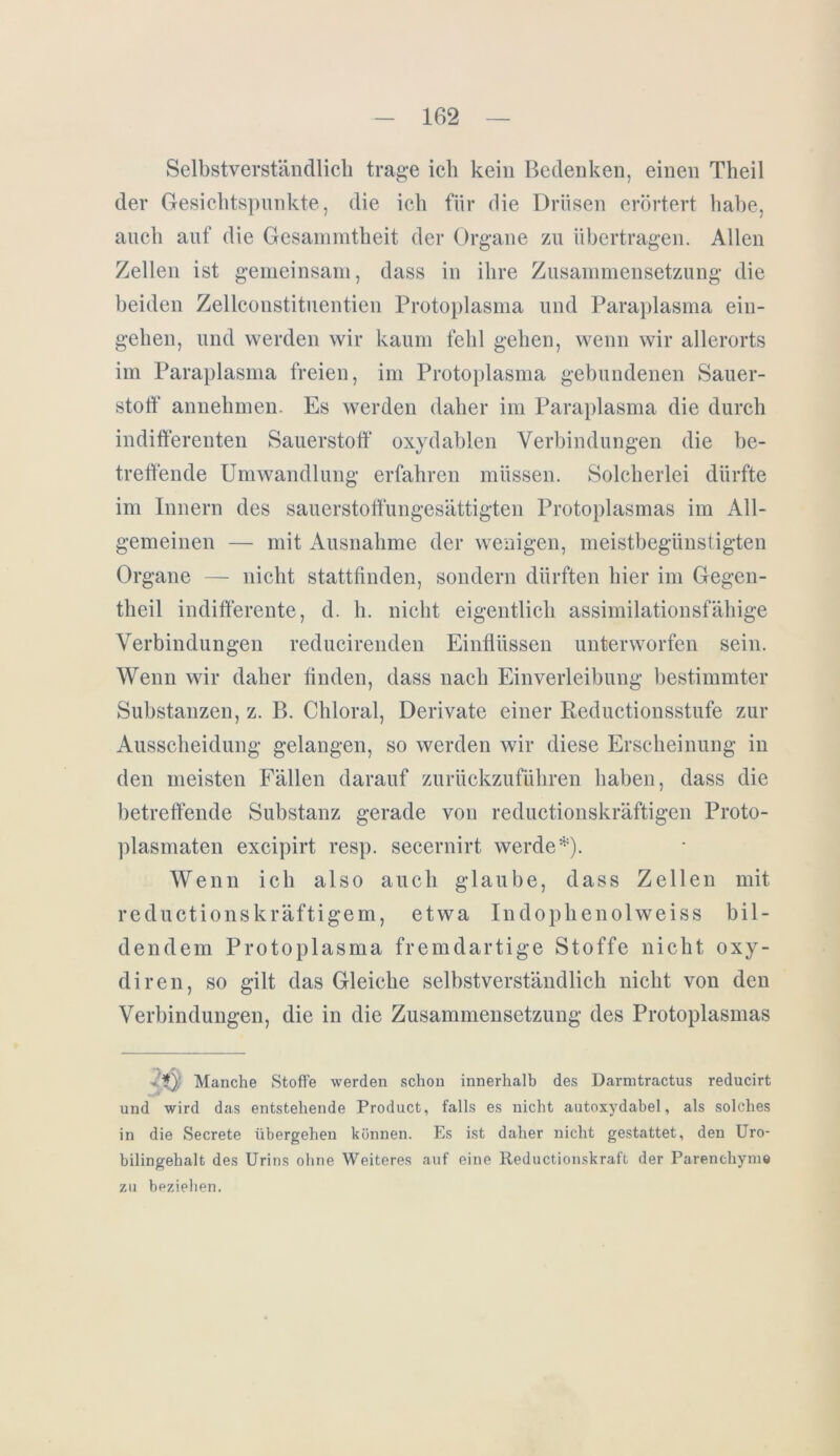 Selbstverständlich trage ich kein Bedenken, einen Theil der Gesichtspunkte, die ich für die Drüsen erörtert habe, auch auf die Gesammtheit der Organe zu übertragen. Allen Zellen ist gemeinsam, dass in ihre Zusammensetzung die beiden Zellconstituentien Protoplasma und Paraplasma ein- gehen, und werden wir kaum fehl gehen, wenn wir allerorts im Paraplasma freien, im Protoplasma gebundenen Sauer- stoff annehmen. Es werden daher im Paraplasma die durch indifferenten Sauerstoff oxydablen Verbindungen die be- treffende Umwandlung erfahren müssen. Solcherlei dürfte im Innern des sauerstoffungesättigten Protoplasmas im All- gemeinen — mit Ausnahme der wenigen, meistbegünstigten Organe — nicht stattfinden, sondern dürften hier im Gegen- theil indifferente, d. h. nicht eigentlich assimilationsfähige Verbindungen reducirenden Einflüssen unterworfen sein. Wenn wir daher finden, dass nach Einverleibung bestimmter Substanzen, z. B. Chloral, Derivate einer Reductionsstufe zur Ausscheidung gelangen, so werden wir diese Erscheinung in den meisten Fällen darauf zurückzuführen haben, dass die betreffende Substanz gerade von reductionskräftigen Proto- plasmaten excipirt resp. secernirt werde*). Wenn ich also auch glaube, dass Zellen mit reductionskräftigem, etwa Indoplienolweiss bil- dendem Protoplasma fremdartige Stoffe nicht oxy- diren, so gilt das Gleiche selbstverständlich nicht von den Verbindungen, die in die Zusammensetzung des Protoplasmas .’*) Manche Stoffe werden schon innerhalb des Darmtractus reducirt und wird das entstehende Product, falls es nicht autoxydabel, als solches in die Secrete übergehen können. Es ist daher nicht gestattet, den Uro- bilingehalt des Urins ohne Weiteres auf eine Reductionskraft der Parenchym« zu beziehen.