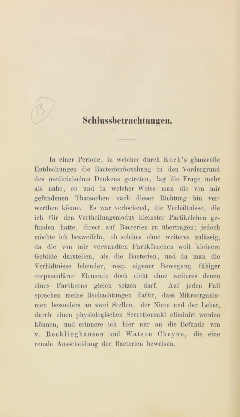 Seliliissbetrachtiingen. In einer Periode, in welcher durch Koch’s glanzvolle Entdeckungen die Bacterienforschung in den Vordergrund des medicinischen Denkens getreten, lag die Frage mehr als nahe, ob und in welcher Weise man die von mir gefundenen Thatsachen nach dieser Richtung hin ver- werthen könne. Es war verlockend, die Verhältnisse, die ich für den Vertheilungsmodus kleinster Partikelchen ge- funden hatte, direct auf Bacterien zu übertragen; jedoch möchte ich bezweifeln, ob solches ohne weiteres zulässig, da die von mir verwandten Farbkörnchen weit kleinere Gebilde darstellen, als die Bacterien, und da man die Verhältnisse lebender, resp. eigener Bewegung fähiger corpusculärer Elemente doch nicht ohne weiteres denen eines Farbkorns gleich setzen darf. Auf jeden Fall sprechen meine Beobachtungen dafür, dass Mikroorganis- men besonders an zwei Stellen, der Niere und der Leber, durch einen physiologischen Secretionsakt eliminirt werden können, und erinnere ich hier nur an die Befunde von v. Recklinghausen und Watson Cheyne, die eine renale Ausscheidung der Bacterien beweisen.