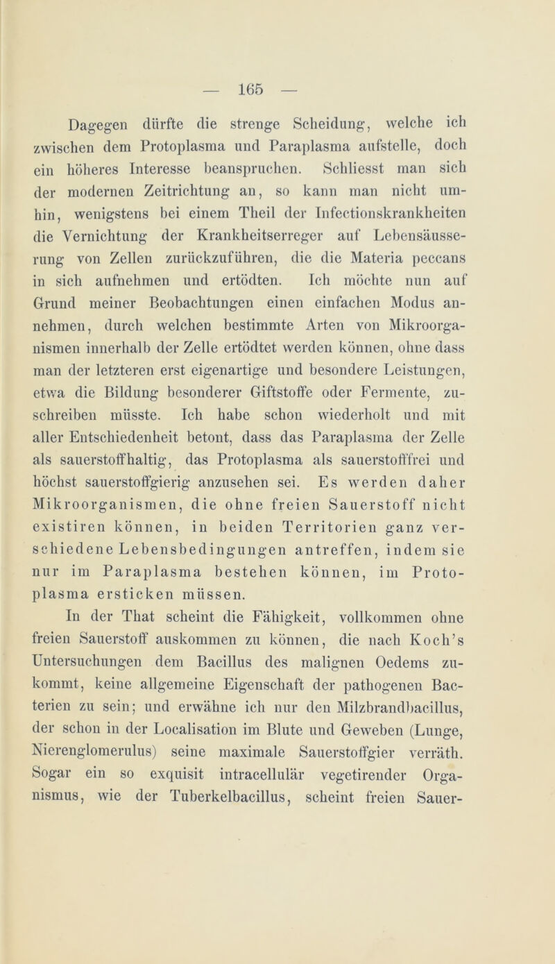 Dagegen dürfte die strenge Scheidung, welche ich zwischen dem Protoplasma und Paraplasma aufstelle, doch ein höheres Interesse beanspruchen. Schliesst man sich der modernen Zeitrichtung an, so kann man nicht um- hin, wenigstens bei einem Theil der Infectionskrankheiten die Vernichtung der Krankheitserreger auf Lebensäusse- rung von Zellen zurückzuführen, die die Materia peccans in sich aufnehmen und ertödten. Ich möchte nun auf Grund meiner Beobachtungen einen einfachen Modus an- nehmen, durch welchen bestimmte Arten von Mikroorga- nismen innerhalb der Zelle ertödtet werden können, ohne dass man der letzteren erst eigenartige und besondere Leistungen, etwa die Bildung besonderer Giftstoffe oder Fermente, zu- schreiben müsste. Ich habe schon wiederholt und mit aller Entschiedenheit betont, dass das Paraplasma der Zelle als sauerstoffhaltig, das Protoplasma als sauerstofffrei und höchst sauerstofifgierig anzusehen sei. Es werden daher Mikroorganismen, die ohne freien Sauerstoff nicht existiren können, in beiden Territorien ganz ver- schiedene Lebensbedingungen antreffen, indem sie nur im Paraplasma bestehen können, im Proto- plasma ersticken müssen. In der That scheint die Fähigkeit, vollkommen ohne freien Sauerstoff auskommen zu können, die nach Koch’s Untersuchungen dem Bacillus des malignen Oedems zu- kommt, keine allgemeine Eigenschaft der pathogenen Bac- terien zu sein; und erwähne ich nur den Milzbrandbacillus, der schon in der Localisation im Blute und Geweben (Lunge, Nierenglomerulus) seine maximale Sauerstoffgier verräth. Sogar ein so exquisit intracellulär vegetirender Orga- nismus, wie der Tuberkelbacillus, scheint freien Sauer-