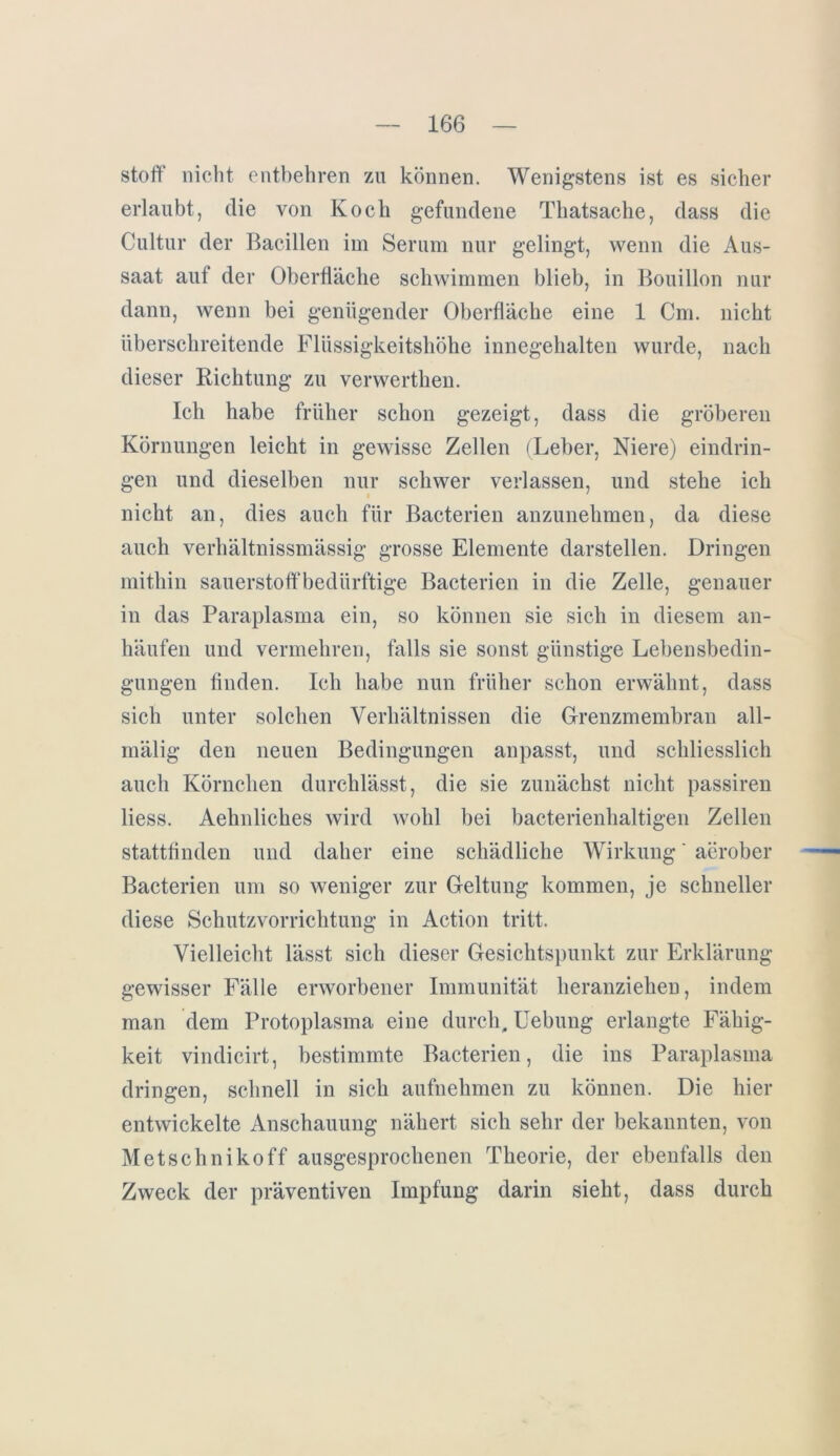 Stoff nicht entbehren zu können. Wenigstens ist es sicher erlaubt, die von Koch gefundene Thatsache, dass die Cultur der Bacillen im Serum nur gelingt, wenn die Aus- saat auf der Oberfläche schwimmen blieb, in Bouillon nur dann, wenn bei genügender Oberfläche eine 1 Cm. nicht überschreitende Flüssigkeitshöhe innegehalten wurde, nach dieser Richtung zu verwerthen. Ich habe früher schon gezeigt, dass die gröberen Körnungen leicht in gewisse Zellen (Leber, Niere) eindrin- gen und dieselben nur schwer verlassen, und stehe ich nicht an, dies auch für Bacterien anzunehmen, da diese auch verhältnissmässig grosse Elemente darstellen. Dringen mithin Sauerstoff bedürftige Bacterien in die Zelle, genauer in das Paraplasma ein, so können sie sich in diesem an- häufen und vermehren, falls sie sonst günstige Lebensbedin- gungen finden. Ich habe nun früher schon erwähnt, dass sich unter solchen Verhältnissen die Grenzmembran all- mälig den neuen Bedingungen anpasst, und schliesslich auch Körnchen durchlässt, die sie zunächst nicht passiren liess. Aehnlickes wird wohl bei bacterienhaltigen Zellen stattfinden und daher eine schädliche Wirkung' aerober Bacterien um so weniger zur Geltung kommen, je schneller diese Schutzvorrichtung in Action tritt. Vielleicht lässt sich dieser Gesichtspunkt zur Erklärung gewisser Fälle erworbener Immunität heranziehen, indem man dem Protoplasma eine durch. Hebung erlangte Fähig- keit vindicirt, bestimmte Bacterien, die ins Paraplasma dringen, schnell in sich aufnehmen zu können. Die hier entwickelte Anschauung nähert sich sehr der bekannten, von Metschnikoff ausgesprochenen Theorie, der ebenfalls den Zweck der präventiven Impfung darin sieht, dass durch