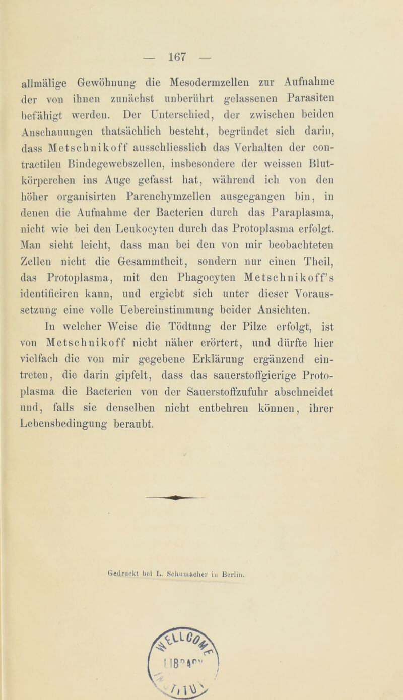 allmälige Gewöhnung die Mesodermzellen zur Aufnahme der von ihnen zunächst unberührt gelassenen Parasiten befähigt werden. Der Unterschied, der zwischen beiden Anschauungen thatsächlich besteht, begründet sich darin, dass Metschnikoff ausschliesslich das Verhalten der con- tractilen Bindegewebszellen, insbesondere der weissen Blut- körperchen ins Auge gefasst hat, während ich von den höher organisirten Parenchymzellen ausgegangen bin, in denen die Aufnahme der Bacterien durch das Paraplasma, nicht wie bei den Leukocyten durch das Protoplasma erfolgt. Man sieht leicht, dass man bei den von mir beobachteten Zellen nicht die Gesammtheit, sondern nur einen Theil, das Protoplasma, mit den Phagocyten Metschnikoff’s identificiren kann, und ergiebt sich unter dieser Voraus- setzung eine volle Uebereinstimmung beider Ansichten. ln welcher Weise die Tödtung der Pilze erfolgt, ist von Metschnikoff nicht näher erörtert, und dürfte hier vielfach die von mir gegebene Erklärung ergänzend ein- treten, die darin gipfelt, dass das sauerstoffgierige Proto- plasma die Bacterien von der Sauerstoffzufuhr abschneidet und, falls sie denselben nicht entbehren können, ihrer Lebensbedingung beraubt. Gedruckt bei L. Schumacher in Berlin.