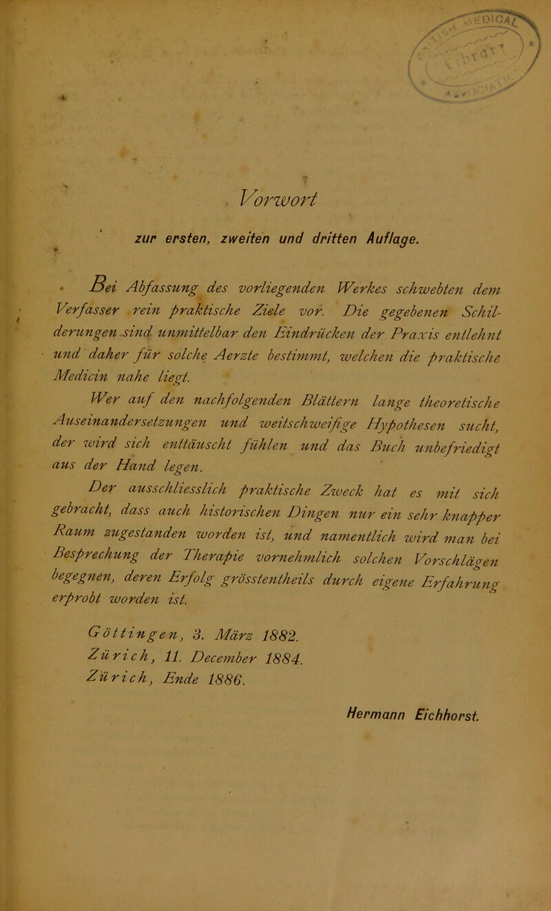 . Vorwort zur ersten, zweiten und dritten Auflage. • ßei Abfassung des vorliegenden Werkes schwebten de^n Verfasser .rein praktische Ziele vor. Die gegebenen Schil- derungen .sind, unmittelbar den Eindrückeit der Praxis entlefmt und daher für solche Aerzte bestimmt, welchen die praktische Medicin nahe liegt. Wer auf den nachfolgenden Blättern lange theoretische Auseinandersetzungen und weitschweifige Hypothesen sucht, der wird sich enttäuscht fühlen und das Buch tmbefriedigt aus der Hand legen. Der ausschliesslich praktische Zweck hat es mit sich gebracht, dass auch historischen Dingen nur ein sehr knapper Raum zugestanden worden ist, und namentlich wird man bei Besprechung der Therapie vornehmlich solchen Vorschlägen begegnen, deren Erfolg grösstentheils durch eigene Erfahrung erprobt worden ist. Göttingen, 3. März 1882. Zürich, 11. December 1884. Zürich, Ende 1886. Hermann Eichhorst