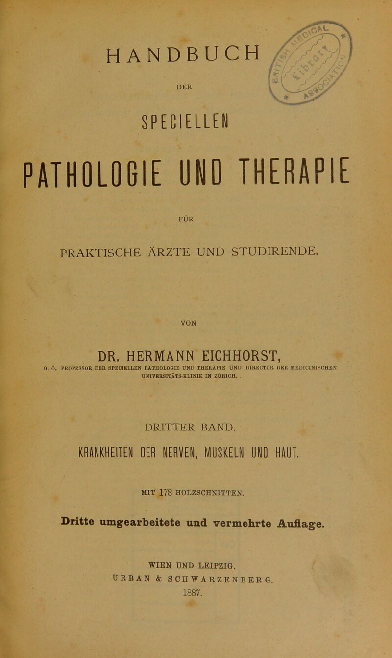 HANDBUCH DER SPECIELLEN PATHOLOGIE ONO THERAPIE FÜR PRAKTISCHE ÄRZTE UND STUDIRENDE. DR. HERMANN EICHHORST, 0. Ö. PROFESSOR DER SPEOIELLEN PATHOLOGIE UND THERAPIE UND DIRECTOR DER MEDICINISCHEN UNIVERSITÄTSKLINIK IN ZÜRICH. . DRITTER BAND. KRANKHEITEN OER NERVEN, MUSKELN HNO HART. MIT 178 HOLZSCHNITTEN. Dritte umgearbeitete und vermehrte Auflage. WIEN UND LEIPZIG. URBAN & SCHWARZENBERG. 1887.