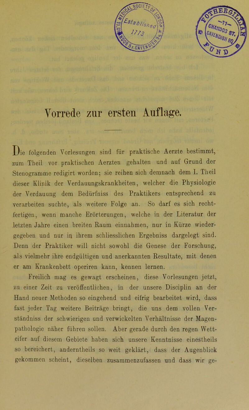 Vorrede zur ersten Auflage. Die folgenden Vorlesungen sind für praktische Aerzte bestimmt, zum Theil vor praktischen Aerzten gehalten und auf Grund der Stenogramme redigirt worden; sie reihen sich demnach dem I. Theil dieser Klinik der Verdauungskrankheiten, welcher die Physiologie der Verdauung dem Bedürfniss des Praktikers entsprechend zu verarbeiten suchte, als weitere Folge an. So darf es sich recht- fertigen, wenn manche Erörterungen, welche in der Literatur der letzten Jahre einen breiten Raum einuahmen, nur in Kürze wieder- gegeben und nur in ihrem schliesslichen Ergebniss dargelegt sind. Denn der Praktiker will nicht sowohl die Genese der Forschung, als vielmehr ihre endgültigen und anerkannten Resultate, mit denen er am Krankenbett operiren kann, kennen lernen. Freilich mag es gewagt erscheinen, diese Vorlesungen jetzt, zu einer Zeit zu veröffentlichen, in der unsere Disciplin an der Hand neuer Methoden so eingehend und eifrig bearbeitet wird, dass fast jeder Tag weitere Beiträge bringt, die uns dem vollen Ver- ständnis der schwierigen und verwickelten Verhältnisse der Magen- pathologie näher führen sollen. Aber gerade durch den regen Wett- eifer auf diesem Gebiete haben sich unsere Kenntnisse einestheils so bereichert, anderntheils so weit geklärt, dass der Augenblick gekommen scheint, dieselben zusammenzufassen und dass wir ge-