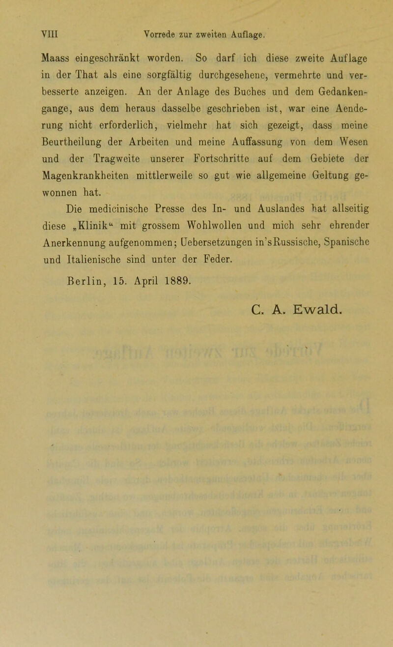 Maass eingeschränkt worden. So darf ich diese zweite Auflage in der That als eine sorgfältig durchgesehenc, vermehrte und ver- besserte anzeigen. An der Anlage des Buches und dem Gedanken- gange, aus dem heraus dasselbe geschrieben ist, war eine Aende- rung nicht erforderlich, vielmehr hat sich gezeigt, dass meine Beurtheilung der Arbeiten und meine Auffassung von dem Wesen und der Tragweite unserer Fortschritte auf dem Gebiete der Magenkrankheiten mittlerweile so gut wie allgemeine Geltung ge- wonnen hat. Die medicinische Presse des In- und Auslandes hat allseitig diese „Klinik“ mit grossem Wohlwollen und mich sehr ehrender Anerkennung aufgenommen; Uebersetzungen in’sRussische, Spanische und Italienische sind unter der Feder. Berlin, 15. April 1889. C. A. Ewald.