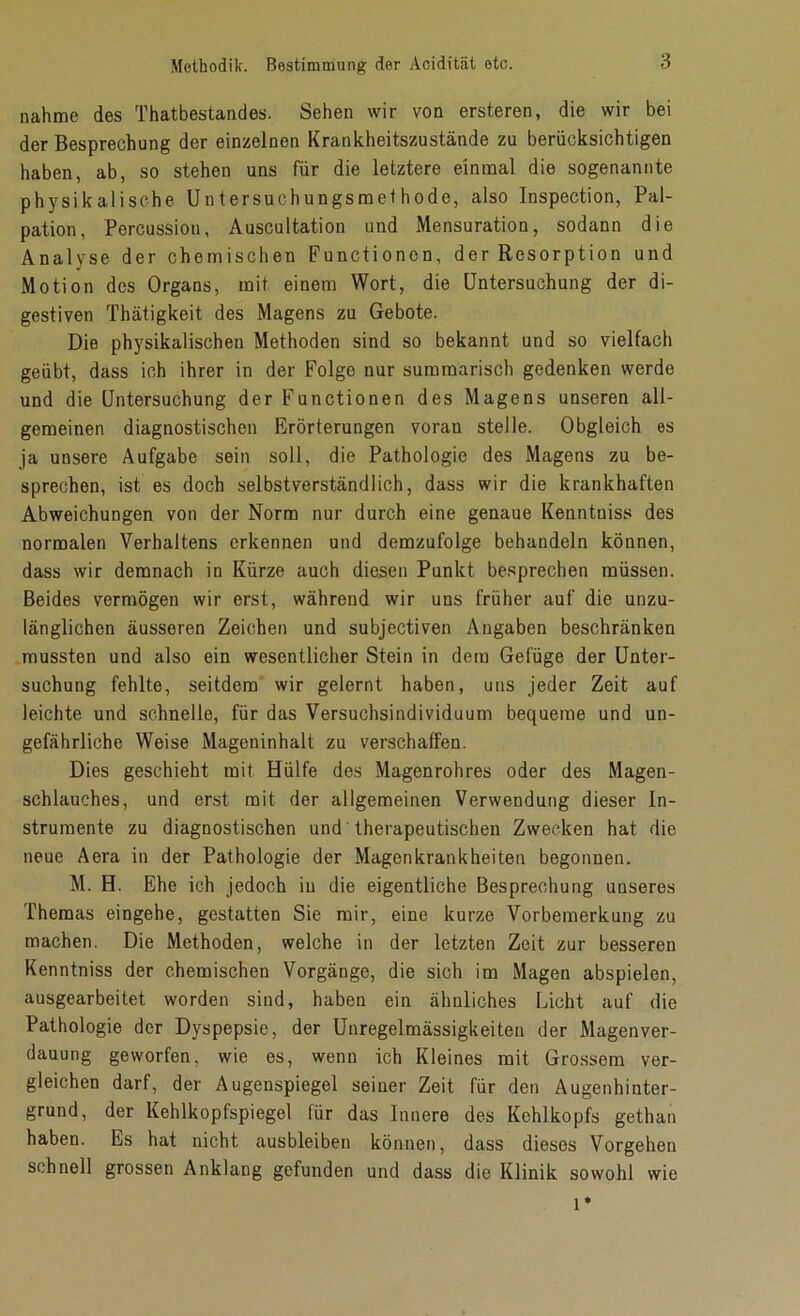 nähme des Thatbestandes. Sehen wir von ersteren, die wir bei der Besprechung der einzelnen Krankheitszustände zu berücksichtigen haben, ab, so stehen uns für die letztere einmal die sogenannte physikalische Untersuchungsmet hode, also Inspection, Pal- pation, Percussion, Auscultation und Mensuration, sodann die Analyse der chemischen Functionen, der Resorption und Motion des Organs, mit einem Wort, die Untersuchung der di- gestiven Thätigkeit des Magens zu Gebote. Die physikalischen Methoden sind so bekannt und so vielfach geübt, dass ich ihrer in der Folge nur summarisch gedenken werde und die Untersuchung der Functionen des Magens unseren all- gemeinen diagnostischen Erörterungen vorau stelle. Obgleich es ja unsere Aufgabe sein soll, die Pathologie des Magens zu be- sprechen, ist es doch selbstverständlich, dass wir die krankhaften Abweichungen von der Norm nur durch eine genaue Kenntniss des normalen Verhaltens erkennen und demzufolge behandeln können, dass wir demnach in Kürze auch diesen Punkt besprechen müssen. Beides vermögen wir erst, während wir uns früher auf die unzu- länglichen äusseren Zeichen und subjectiven Angaben beschränken mussten und also ein wesentlicher Stein in dem Gefüge der Unter- suchung fehlte, seitdem wir gelernt haben, uns jeder Zeit auf leichte und schnelle, für das Versuchsindividuum bequeme und un- gefährliche Weise Mageninhalt zu verschaffen. Dies geschieht mit Hülfe des Magenrohres oder des Magen- schlauches, und erst mit der allgemeinen Verwendung dieser In- strumente zu diagnostischen und therapeutischen Zwecken hat die neue Aera in der Pathologie der Magenkrankheiten begonnen. M. H. Ehe ich jedoch in die eigentliche Besprechung unseres Themas eingehe, gestatten Sie mir, eine kurze Vorbemerkung zu machen. Die Methoden, welche in der letzten Zeit zur besseren Kenntniss der chemischen Vorgänge, die sich im Magen abspielen, ausgearbeitet worden sind, haben ein ähnliches Licht auf die Pathologie der Dyspepsie, der Unregelmässigkeiten der Magen Ver- dauung geworfen, wie es, wenn ich Kleines mit Grossem ver- gleichen darf, der Augenspiegel seiner Zeit für den Augenhinter- grund, der Kehlkopfspiegel für das Innere des Kehlkopfs gethan haben. Es hat nicht ausbleiben können, dass dieses Vorgehen schnell grossen Anklang gefunden und dass die Klinik sowohl wie l