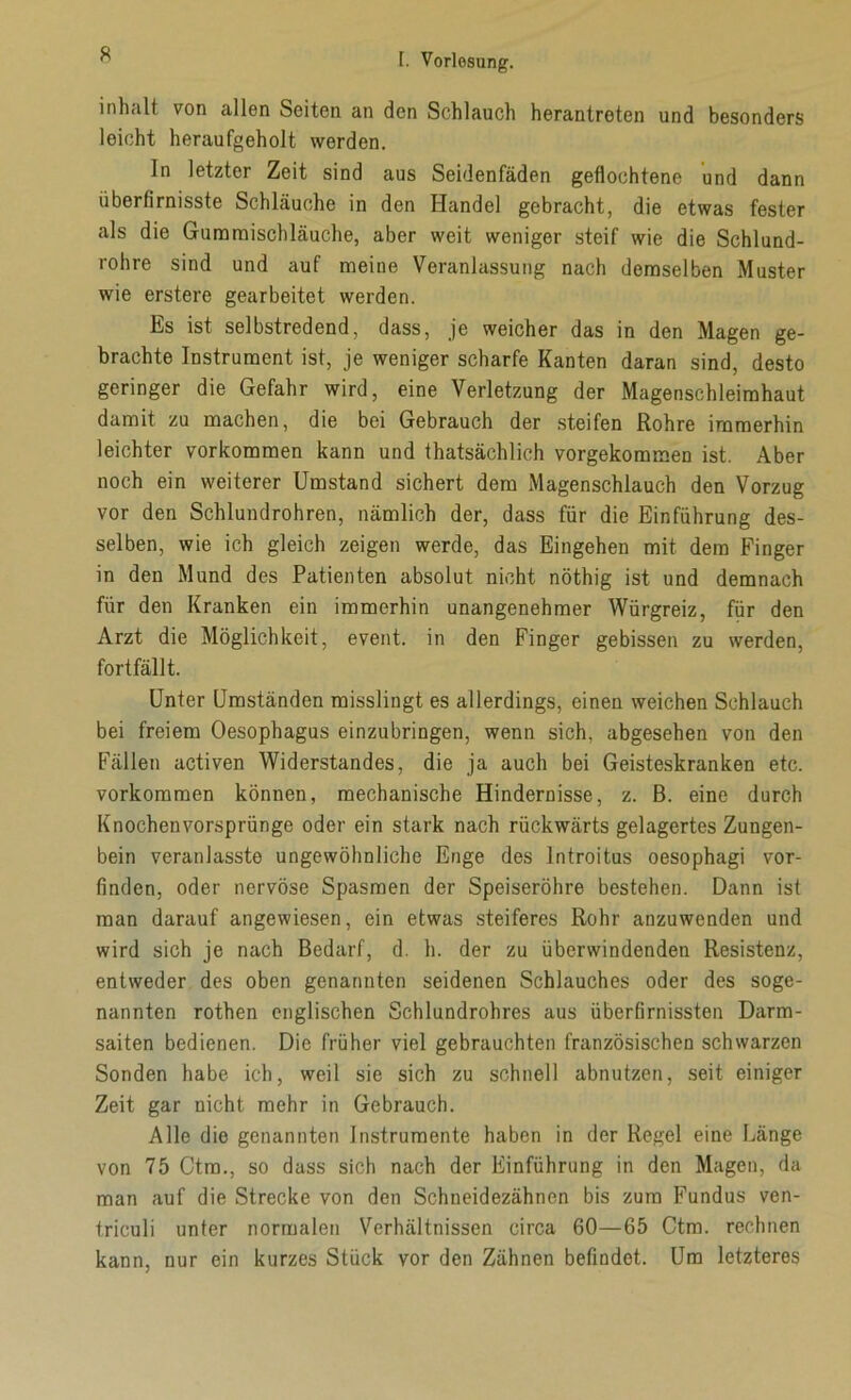 Inhalt von allen Seiten an den Schlauch herantreten und besonders leicht heraufgeholt werden. In letzter Zeit sind aus Seidenfäden geflochtene und dann überfirnisste Schläuche in den Handel gebracht, die etwas fester als die Guraraischläuche, aber weit weniger steif wie die Schlund- rohre sind und auf meine Veranlassung nach demselben Muster wie erstere gearbeitet werden. Es ist selbstredend, dass, je weicher das in den Magen ge- brachte Instrument ist, je weniger scharfe Kanten daran sind, desto geringer die Gefahr wird, eine Verletzung der Magenschleimhaut damit zu machen, die bei Gebrauch der steifen Rohre immerhin leichter Vorkommen kann und thatsächlich vorgekommen ist. Aber noch ein weiterer Umstand sichert dem Magenschlauch den Vorzug vor den Schlundrohren, nämlich der, dass für die Einführung des- selben, wie ich gleich zeigen werde, das Eingehen mit dem Finger in den Mund des Patienten absolut nicht nöthig ist und demnach für den Kranken ein immerhin unangenehmer Würgreiz, für den Arzt die Möglichkeit, event. in den Finger gebissen zu werden, fortfällt. Unter Umständen misslingt es allerdings, einen weichen Schlauch bei freiem Oesophagus einzubringen, wenn sich, abgesehen von den Fällen activen Widerstandes, die ja auch bei Geisteskranken etc. Vorkommen können, mechanische Hindernisse, z. B. eine durch Knochenvorsprünge oder ein stark nach rückwärts gelagertes Zungen- bein veranlasste ungewöhnliche Enge des Introitus oesophagi vor- finden, oder nervöse Spasmen der Speiseröhre bestehen. Dann ist man darauf angewiesen, ein etwas steiferes Rohr anzuwenden und wird sich je nach Bedarf, d. h. der zu überwindenden Resistenz, entweder des oben genannten seidenen Schlauches oder des soge- nannten rothen englischen Schlundrohres aus überfirnissten Darm- saiten bedienen. Die früher viel gebrauchten französischen schwarzen Sonden habe ich, weil sie sich zu schnell abnutzen, seit einiger Zeit gar nicht mehr in Gebrauch. Alle die genannten Instrumente haben in der Regel eine Länge von 75 Ctrn., so dass sich nach der Einführung in den Magen, da man auf die Strecke von den Schneidezähnen bis zum Fundus ven- triculi unter normalen Verhältnissen circa 60—65 Ctrn. rechnen kann, nur ein kurzes Stück vor den Zähnen befindet. Um letzteres