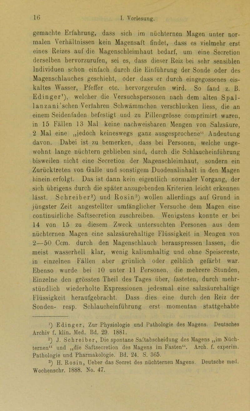 gemachte Erfahrung, dass sich im nüchternen Magen unter nor- malen Verhältnissen kein Magensaft findet, dass es vielmehr erst eines Reizes auf die Magenschleimhaut bedarf, um eine Secretion derselben hervorzurufen, sei es, dass dieser Reiz bei sehr sensiblen Individuen schon einfach durch die Einführung der Sonde oder des Magenschlauches geschieht, oder dass er durch eingegossenes eis- kaltes Wasser, Pfeffer etc. hervorgerufen wird. So fand z. ß. Edinger'), welcher die Versuchspersonen nach dem alten Spal- lanzani’schen Veriahren Schwämmchen verschlucken liess, die an einem Seidenfaden befestigt und zu Pillengrösse comprimirt waren, in 15 Fällen 13 Mal keine nachweisbaren Mengen von Salzsäure, 2 Mal eine „jedoch keineswegs ganz ausgesprochene“ Andeutung davon. Dabei ist zu bemerken, dass bei Personen, welche unge- wohnt lange nüchtern geblieben sind, durch die Schlaucheinführung bisweilen nicht eine Secretion der Magenschleimhaut, sondern ein Zurücktreten von Galle und sonstigem Duodenalinhalt in den Magen hinein erfolgt. Das ist dann kein eigentlich normaler Vorgang, der sich übrigens durch die später anzugebenden Kriterien leichterkennen lässt. Schreiber* 2) und Rosin3) wollen allerdings auf Grund in jüngster Zeit angestellter umfänglicher Versuche dem Magen eine continuirliche Saftsecretion zuschreiben. Wenigstens konnte er bei 14 von 15 zu diesem Zweck untersuchten Personen aus dem nüchternen Magen eine salzsäurehaltige Flüssigkeit in Mengen von 2—50 Ccm. durch den Magenschlauch herauspressen lassen, die meist wasserhell klar, wenig kaliumhaltig und ohne Speisereste, in einzelnen Fällen aber grünlich oder gelblich gefärbt war. Ebenso wurde bei 10 unter 11 Personen, die mehrere Stunden, Einzelne den grössten Theil des Tages über, fasteten, durch mehr- stündlich wiederholte Expressionen jedesmal eine salzsäurehaltige Flüssigkeit heraufgebraeht. Dass dies eine durch den Reiz der Sonden- resp. Schlaucheinführung erst momentan stattgehabte ') Edinger, Zur Physiologie und Pathologie des Magens. Deutsches Archiv f. klin. Med. Bd. 29. 1881. 2) J. Schreiber, Die spontane Saftabscheidung dos Magens „im Nüch- ternen“ und „die Saftsecretion des Magens im Fasten“. Arch. f. experim. Pathologie und Pharmakologie. Bd. 24. S. 365. 3) H. Rosin, Uebor das Secret des nüchternen Magens. Deutsche med. Wochenschr. 1888. No. 47.