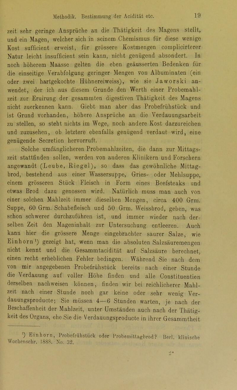 zeit sehr geringe Ansprüche an die Thätigkeit des Magens stellt, und ein Magen, welcher sich in seinem Chemismus für diese wenige Kost sufficient erweist, für grössere Kostmengen complicirterer Natur leicht insufficient sein kann, nicht genügend absondert. In noch höherem Maasse gelten die eben geäusserten Bedenken für die einseitige Verabfolgung geringer Mengen von Albuminaten (ein oder zwei hartgekochte Hühnereiweiss), wie sie Jaworski an- wendet, der ich aus diesem Grunde den Werth einer Proberaahl- zeit zur Eruirung der gesammten digestiven Thätigkeit des Magens nicht zuerkennen kann. Giebt man aber das Probefrühstück und ist Grund vorhanden, höhere Ansprüche an die Verdauungsarbeit zu stellen, so steht nichts im Wege, noch andere Kost darzureichen und zuzusehen, ob letztere ebenfalls genügend verdaut wird, eine genügende Secretion hervorruft. Solche umfänglicheren Probemahlzciten, die dann zur Mittags- zeit stattfinden sollen, werden von anderen Klinikern und Forschern angewandt (Leube, Riegel), so dass das gewöhnliche Mittag- brod, bestehend aus einer Wassersuppe, Gries- oder Mehlsuppe, einem grösseren Stück Fleisch in Form eines Beefsteaks und etwas Brod dazu genossen wird. Natürlich muss man auch von einer solchen Mahlzeit immer dieselben Mengen, circa 400 Grm. Suppe, 60 Grm. Schabefleisch und 50 Grm. Weissbrod, geben, was schon schwerer durchzuführen ist, und immer wieder nach der- selben Zeit den Mageninhalt zur Untersuchung entleeren. Auch kann hier die grössere Menge eingebrachter saurer Salze, wie Einhorn1) gezeigt hat, wenn man die absoluten Salzsäuremengen nicht kennt und die Gesammtacidität auf Salzsäure berechnet, einen recht erheblichen Fehler bedingen. Während Sie nach dem von mir angegebenen Probefrühstück bereits nach einer Stunde die Verdauung auf voller Höhe finden und alle Constituentien derselben nachweisen können, finden wir bei reichlicherer Mahl- zeit nach einer Stunde noch gar keine oder sehr wenig Ver- dauungsproducte; Sie müssen 4—6 Stunden warten, je nach der Beschaffenheit der Mahlzeit, unter Umständen auch nach der Thätig- keit des Organs, ehe Sie die Verdauungsproducte in ihrer Gesammtheit ') Einhorn, Probofrübstiick oder Probemittagbrod? Berl. klinische Wochenschr. 1888. Mo. 32.