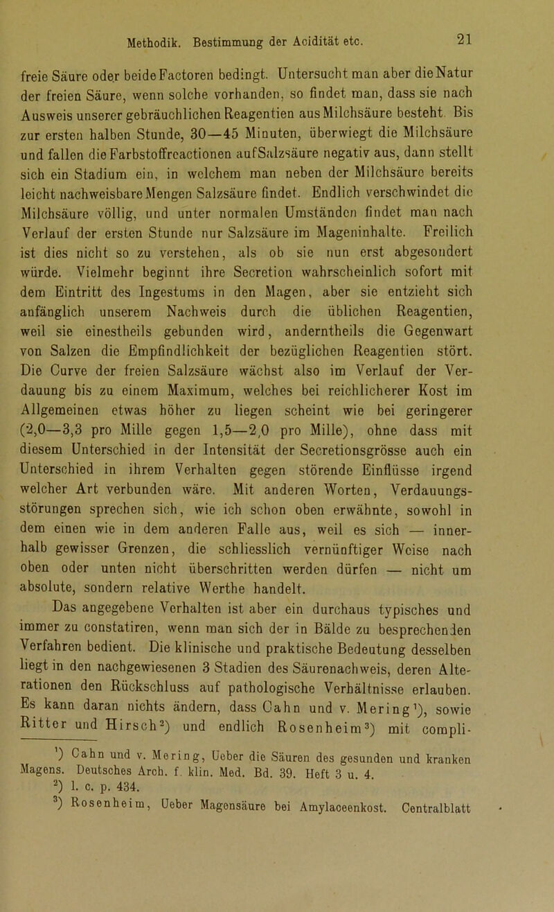 freie Säure oder beideFactoren bedingt. Untersucht man aber dieNatur der freien Säure, wenn solche vorhanden, so findet man, dass sie nach Ausweis unserer gebräuchlichen Reagentien aus Milchsäure besteht Bis zur ersten halben Stunde, 30—45 Minuten, überwiegt die Milchsäure und fallen dieFarbstoffrcactionen aufSalzsäure negativ aus, dann stellt sich ein Stadium ein, in welchem man neben der Milchsäure bereits leicht nachweisbare Mengen Salzsäure findet. Endlich verschwindet die Milchsäure völlig, und unter normalen Umständen findet man nach Verlauf der ersten Stunde nur Salzsäure im Mageninhalte. Freilich ist dies nicht so zu verstehen, als ob sie nun erst abgesondert würde. Vielmehr beginnt ihre Secretion wahrscheinlich sofort mit dem Eintritt des Ingestums in den Magen, aber sie entzieht sich anfänglich unserem Nachweis durch die üblichen Reagentien, weil sie einestheils gebunden wird, anderntheils die Gegenwart von Salzen die Empfindlichkeit der bezüglichen Reagentien stört. Die Curve der freien Salzsäure wächst also im Verlauf der Ver- dauung bis zu einem Maximum, welches bei reichlicherer Kost im Allgemeinen etwas höher zu liegen scheint wie bei geringerer (2,0—3,3 pro Mille gegen 1,5—2,0 pro Mille), ohne dass mit diesem Unterschied in der Intensität der Secretionsgrösse auch ein Unterschied in ihrem Verhalten gegen störende Einflüsse irgend welcher Art verbunden wäre. Mit anderen Worten, Verdauungs- störungen sprechen sich, wie ich schon oben erwähnte, sowohl in dem einen wie in dem anderen Falle aus, weil es sich — inner- halb gewisser Grenzen, die schliesslich vernünftiger Weise nach oben oder unten nicht überschritten werden dürfen — nicht um absolute, sondern relative Werthe handelt. Das angegebene Verhalten ist aber ein durchaus typisches und immer zu constatiren, wenn man sich der in Bälde zu besprechenden Verfahren bedient. Die klinische und praktische Bedeutung desselben liegt in den nachgewiesenen 3 Stadien des Säurenachweis, deren Alte- rationen den Rückschluss auf pathologische Verhältnisse erlauben. Es kann daran nichts ändern, dass Cahn und v. Mering1), sowie Ritter und Hirsch2) und endlich Rosenheim3) mit compli- ’) Cahn und v- Moring, Uober die Säuren des gesunden und kranken Magens. Deutsches Arch. f. klin. Med. Bd. 39. Heft 3 u. 4. 2) 1. c. p. 434. 3) Rosenheim, Heber Magonsäure bei Amylaceenkost. Centralblatt