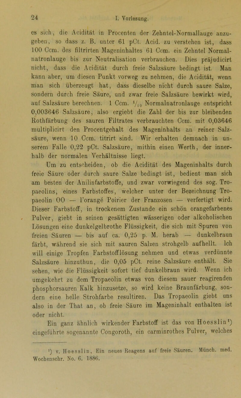 cs sich, die Acidität in Procenten der Zehntel-Normallauge anzu- geben, so dass z. B. unter 61 pCt. Acid. zu verstehen ist, dass 100 Ccm. des filtrirten Mageninhaltes 61 Ccm. ein Zehntel Normal- natronlauge bis zur Neutralisation verbrauchen. Dies präjudicirt nicht, dass die Acidität durch freie Salzsäure bedingt ist. Man kann aber, um diesen Punkt vorweg zu nehmen, die Acidität, wenn man sich überzeugt hat, dass dieselbe nicht durch saure Salze, sondern durch freie Säure, und zwar freie Salzsäure bewirkt wird, auf Salzsäure berechnen. 1 Ccm. */,0 Normalnatronlauge entspricht 0,003646 Salzsäure, also ergiebt die Zahl der bis zur bleibenden ltothfärbung des sauren Filtrates verbrauchten Ccm. mit 0,03646 multiplicirt den Procentgehalt des Mageninhalts an reiner Salz- säure, wenn 10 Ccm. titrirt sind. Wir erhalten demnach in un- serem Falle 0,22 pCt. Salzsäure, mithin einen Werth, der inner- halb der normalen Verhältnisse liegt. Um zu entscheiden, ob die Acidität des Mageninhalts durch freie Säure oder durch saure Salze bedingt ist, bedient man sich am besten der Anilinfarbstoffe, und zwar vorwiegend des sog. Tro- paeolins, eines Farbstoffes, welcher unter der Bezeichnung Tro- paeolin 00 — l’orange Poirier der Franzosen — verfertigt wird. Dieser Farbstoff, in trockenem Zustande ein schön orangefarbenes Pulver, giebt in seinen gesättigten wässerigen oder alkoholischen Lösungen eine dunkelgelbrothe Flüssigkeit, die sich mit Spuren von freien Säuren — bis auf ca. 0,25 p. M. herab — dunkelbraun färbt, während sie sich mit sauren Salzen strohgelb aufhellt. Ich will einige Tropfen Farbstofflösung nehmen und etwas verdünnte Salzsäure hinzuthun, die 0,05 pCt. reine Salzsäure enthält. Sie sehen, wie die Flüssigkeit sofort tief dunkelbraun wird. Wenn ich umgekehrt zu dem Tropaeolin etwas von diesem sauer reagirenden phosphorsauren Kalk hinzusetze, so wird keine Braunfärbung, son- dern eine helle Strohfarbe resultiren. Das Tropaeolin giebt uns also in der That an, ob freie Säure im Mageninhalt enthalten ist oder nicht. Ein ganz ähnlich wirkender Farbstoff ist das von Hoesslin1) eingeführte sogenannte Congoroth, ein carminrothes Pulver, welches ') v. Hoesslin, Ein neues Reagens auf freie Säuren. Münch, med. Wochcnschr. No. 6. 1886.