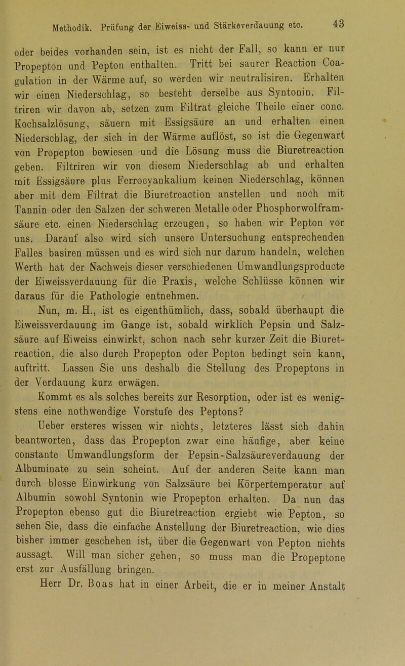 oder beides vorhanden sein, ist es nicht der Fall, so kann er nui Propepton und Pepton enthalten. Tritt bei saurer Reaction Coa- gulation in der Wärme auf, so werden wir neutralisiren. Erhalten wir einen Niederschlag, so besieht derselbe aus Syntonin. Fil- triren wir davon ab, setzen zum Filtrat gleiche Fheile einer conc. Kochsalzlösung, säuern mit Essigsäure an und erhalten einen Niederschlag, der sich in der Wärme auflöst, so ist die Gegenwart von Propepton bewiesen und die Lösung muss die Biuretreaction geben. Filtriren wir von diesem Niederschlag ab und erhalten mit Essigsäure plus Ferrocyankalium keinen Niederschlag, können aber mit dem Filtrat die Biuretreaction anstellen und noch mit Tannin oder den Salzen der schweren Metalle oder Phosphorwolfram- säure etc. einen Niederschlag erzeugen, so haben wir Pepton vor uns. Darauf also wird sich unsere Untersuchung entsprechenden Falles basiren müssen und es wird sich nur darum handeln, welchen Werth hat der Nachweis dieser verschiedenen Umwandlungsproducte der Eiweissverdauung für die Praxis, welche Schlüsse können wir daraus für die Pathologie entnehmen. Nun, m. H., ist es eigenthümlich, dass, sobald überhaupt die Eiweissverdauung im Gange ist, sobald wirklich Pepsin und Salz- säure auf Eiweiss einwirkt, schon nach sehr kurzer Zeit die Biuret- reaction, die also durch Propepton oder Pepton bedingt sein kann, auftritt. Lassen Sie uns deshalb die Stellung des Propeptons in der Verdauung kurz erwägen. Kommt es als solches bereits zur Resorption, oder ist es wenig- stens eine nothwendige Vorstufe des Peptons? Ueber ersteres wissen wir nichts, letzteres lässt sich dahin beantworten, dass das Propepton zwar eine häufige, aber keine constante Umwandlungsform der Pepsin-Salzsäureverdauung der Albuminate zu sein scheint. Auf der anderen Seite kann man durch blosse Einwirkung von Salzsäure bei Körpertemperatur auf Albumin sowohl Syntonin wie Propepton erhalten. Da nun das Propepton ebenso gut die Biuretreaction ergiebt wie Pepton, so sehen Sie, dass die einfache Anstellung der Biuretreaction, wie dies bisher immer geschehen ist, über die Gegenwart von Pepton nichts aussagt. Will man sicher gehen, so muss man die Propeptone erst zur Ausfällung bringen. Herr Dr, Boas hat in einer Arbeit, die er in meiner Anstalt