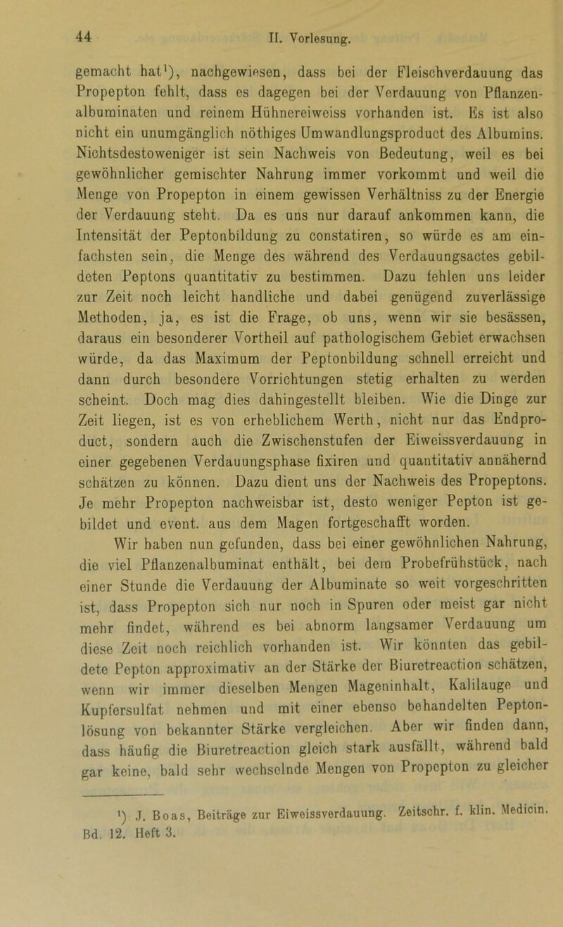 gemacht hat1), nachgewiesen, dass bei der Fleischverdauung das Propepton fehlt, dass es dagegen bei der Verdauung von Pflanzen- albuminaten und reinem Hühnereiweiss vorhanden ist. Es ist also nicht ein unumgänglich nöthiges Umwandlungsproduct des Albumins. Nichtsdestoweniger ist sein Nachweis von Bedeutung, weil es bei gewöhnlicher gemischter Nahrung immer vorkommt und weil die Menge von Propepton in einem gewissen Verhältniss zu der Energie der Verdauung steht. Da es uns nur darauf ankommen kann, die Intensität der Peptonbildung zu constatiren, so würde es am ein- fachsten sein, die Menge des während des Verdauungsactes gebil- deten Peptons quantitativ zu bestimmen. Dazu fehlen uns leider zur Zeit noch leicht handliche und dabei genügend zuverlässige Methoden, ja, es ist die Frage, ob uns, wenn wir sie besässen, daraus ein besonderer Vortheil auf pathologischem Gebiet erwachsen würde, da das Maximum der Peptonbildung schnell erreicht und dann durch besondere Vorrichtungen stetig erhalten zu werden scheint. Doch mag dies dahingestellt bleiben. Wie die Dinge zur Zeit liegen, ist es von erheblichem Werth, nicht nur das Endpro- duct, sondern auch die Zwischenstufen der Eiweissverdauung in einer gegebenen Verdauungsphasc fixiren und quantitativ annähernd schätzen zu können. Dazu dient uns der Nachweis des Propeptons. Je mehr Propepton nachweisbar ist, desto weniger Pepton ist ge- bildet und event. aus dem Magen fortgeschafft worden. Wir haben nun gefunden, dass bei einer gewöhnlichen Nahrung, die viel Pflanzenalbuminat enthält, bei dem Probefrühstück, nach einer Stunde die Verdauung der Albuminate so weit vorgeschritten ist, dass Propepton sich nur noch in Spuren oder meist gar nicht mehr findet, während es bei abnorm langsamer Verdauung um diese Zeit noch reichlich vorhanden ist. Wir könnten das gebil- dete Pepton approximativ an der Stärke der Biuretreaction schätzen, wenn wir immer dieselben Mengen Mageninhalt, Kalilauge und Kupfersulfat nehmen und mit einer ebenso behandelten Pepton- lösung von bekannter Stärke vergleichen. Aber wir finden dann, dass häufig die Biuretreaction gleich stark ausfällt, während bald gar keine, bald sehr wechselnde Mengen von Propepton zu gleicher ') J. Boas, Beiträge zur Eiweissverdauung. Zeitschr. f. klin. Medicin. Bd. 12. Heft 3.