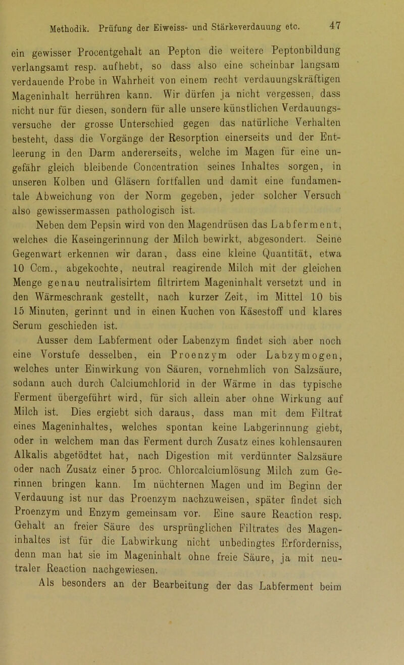 ein gewisser Procentgehalt an Pepton die weitere Peptonbildung verlangsamt resp. aufhebt, so dass also eine scheinbar langsam verdauende Probe in Wahrheit von einem recht verdauungskräftigen Mageninhalt herrühren kann. Wir dürfen ja nicht vergessen, dass nicht nur für diesen, sondern für alle unsere künstlichen Verdauungs- versuche der grosse Unterschied gegen das natürliche Verhalten besteht, dass die Vorgänge der Resorption einerseits und der Ent- leerung in den Darm andererseits, welche im Magen für eine un- gefähr gleich bleibende Concentration seines Inhaltes sorgen, in unseren Kolben und Gläsern fortfallen und damit eine fundamen- tale Abweichung von der Norm gegeben, jeder solcher Versuch also gewissermassen pathologisch ist. Neben dem Pepsin wird von den Magendrüsen das Labferment, welches die Kaseingerinnung der Milch bewirkt, abgesondert. Seine Gegenwart erkennen wir daran, dass eine kleine Quantität, etwa 10 Ccm., abgekochte, neutral reagirende Milch mit der gleichen Menge genau neutralisirtem filtrirtem Mageninhalt versetzt und in den Wärmeschrank gestellt, nach kurzer Zeit, im Mittel 10 bis 15 Minuten, gerinnt und in einen Kuchen von Käsestoff und klares Serum geschieden ist. Ausser dem Labferment oder Labenzym findet sich aber noch eine Vorstufe desselben, ein Proenzym oder Labzymogen, welches unter Einwirkung von Säuren, vornehmlich von Salzsäure, sodann auch durch Calciumchlorid in der Wärme in das typische Ferment übergeführt wird, für sich allein aber ohne Wirkung auf Milch ist. Dies ergiebt sich daraus, dass man mit dem Filtrat eines Mageninhaltes, welches spontan keine Labgerinnung giebt, oder in welchem man das Ferment durch Zusatz eines kohlensauren Alkalis abgetödtet hat, nach Digestion mit verdünnter Salzsäure oder nach Zusatz einer 5proc. Chlorcalciumlösung Milch zum Ge- rinnen bringen kann. Im nüchternen Magen und im Beginn der Verdauung ist nur das Proenzym nachzuweisen, später findet sich Proenzym und Enzym gemeinsam vor. Eine saure Reaction resp. Gehalt an freier Säure des ursprünglichen Filtrates des Magen- inhaltes ist für die Labwirkung nicht unbedingtes Erforderniss, denn man hat sie im Mageninhalt ohne freie Säure, ja mit neu- traler Reaction nachgewiesen. Als besonders an der Bearbeitung der das Labferment beim