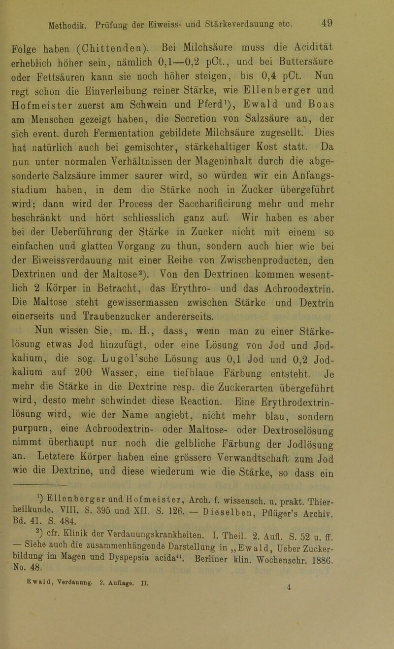 Folge haben (Chittenden). Bei Milchsäure muss die Acidität erheblich höher sein, nämlich 0,1—0,2 pOt., und bei Buttersäure oder Fettsäuren kann sie noch höher steigen, bis 0,4 pCt. Nun regt schon die Einverleibung reiner Stärke, wie Ellenberger und Hofmeister zuerst am Schwein und Pferd1), Ewald und Boas am Menschen gezeigt haben, die Secretion von Salzsäure an, der sich event. durch Fermentation gebildete Milchsäure zugesellt. Dies hat natürlich auch bei gemischter, stärkehaltiger Kost statt. Da nun unter normalen Verhältnissen der Mageninhalt durch die abge- sonderte Salzsäure immer saurer wird, so würden wir ein Anfangs- stadium haben, in dem die Stärke noch in Zucker übergeführt wird; dann wird der Process der Saccharificirung mehr und mehr beschränkt und hört schliesslich ganz auf. Wir haben es aber bei der Ueberführung der Stärke in Zucker nicht mit einem so einfachen und glatten Vorgang zu thun, sondern auch hier wie bei der Eiweissverdauung mit einer Reihe von Zwischenproducten, den Dextrinen und der Maltose2). Von den Dextrinen kommen wesent- lich 2 Körper in Betracht, das Erythro- und das Achroodextrin. Die Maltose steht gewissermassen zwischen Stärke und Dextrin einerseits und Traubenzucker andererseits. Nun wissen Sie, m. H., dass, wenn man zu einer Stärke- lösung etwas Jod hinzufügt, oder eine Lösung von Jod und Jod- kalium, die sog. Lugol’sche Lösung aus 0,1 Jod und 0,2 Jod- kalium auf 200 Wasser, eine tiefblaue Färbung entsteht. Je mehr die Stärke in die Dextrine resp. die Zuckerarten übergeführt wird, desto mehr schwindet diese Reaction. Eine Erythrodextrin- lösung wird, wie der Name angiebt, nicht mehr blau, sondern purpurn, eine Achroodextrin- oder Maltose- oder Dextroselösung nimmt überhaupt nur noch die gelbliche Färbung der Jodlösung an. Letztere Körper haben eine grössere Verwandtschaft zum Jod wie die Dextrine, und diese wiederum wie die Stärke, so dass ein ') Ellonberger und Hofmeister, Arch. f. wissensch. u. prakt. Thier- heilkunde. VIII. S. 395 und XII. S. 126. — Dieselben, Pflüger’s Archiv Bd. 41. S. 484. 2) cfr. Klinik der Verdauungskrankheiten. I. Theil. 2. Aull. S. 52 u. ff. — Siehe auch die zusammenhängende Darstellung in „Ewald, Ueber Zucker- bildung im Magen und Dyspepsia acida“. Berliner klin. Wochenschr 1886 No. 48. Ewald, Verdauung. 2. Auflage. XI. 4