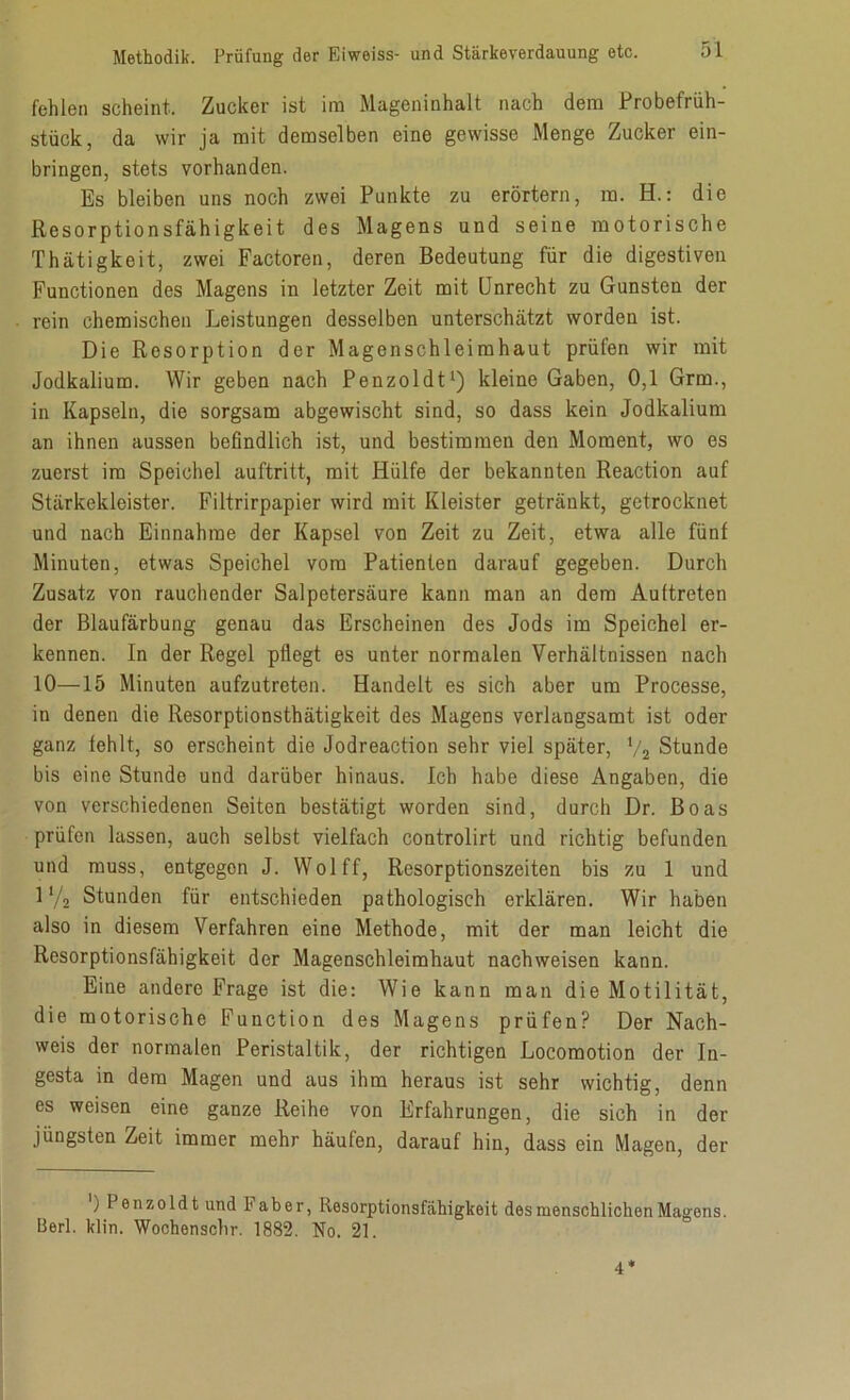 fehlen scheint. Zucker ist im Mageninhalt nach dem Probefrüh- stück, da wir ja mit demselben eine gewisse Menge Zucker ein- bringen, stets vorhanden. Es bleiben uns noch zwei Punkte zu erörtern, ra. H.: die Resorptionsfähigkeit des Magens und seine motorische Thätigkeit, zwei Factoren, deren Bedeutung für die digestiven Functionen des Magens in letzter Zeit mit Unrecht zu Gunsten der rein chemischen Leistungen desselben unterschätzt worden ist. Die Resorption der Magenschleimhaut prüfen wir mit Jodkalium. Wir geben nach Penzoldt1) kleine Gaben, 0,1 Grm., in Kapseln, die sorgsam abgewischt sind, so dass kein Jodkalium an ihnen aussen befindlich ist, und bestimmen den Moment, wo es zuerst im Speichel auftritt, mit Hülfe der bekannten Reaction auf Stärkekleister. Filtrirpapier wird mit Kleister getränkt, getrocknet und nach Einnahme der Kapsel von Zeit zu Zeit, etwa alle fünf Minuten, etwas Speichel vom Patienten darauf gegeben. Durch Zusatz von rauchender Salpetersäure kann man an dem Au (treten der Blaufärbung genau das Erscheinen des Jods im Speichel er- kennen. In der Regel pflegt es unter normalen Verhältnissen nach 10—15 Minuten aufzutreten. Handelt es sich aber um Processe, in denen die Resorptionsthätigkeit des Magens verlangsamt ist oder ganz fehlt, so erscheint die Jodreaction sehr viel später, V2 Stunde bis eine Stunde und darüber hinaus. Ich habe diese Angaben, die von verschiedenen Seiten bestätigt worden sind, durch Dr. Boas prüfen lassen, auch selbst vielfach controlirt und richtig befunden und muss, entgegon J. Wolff, Resorptionszeiten bis zu 1 und 1 y2 Stunden für entschieden pathologisch erklären. Wir haben also in diesem Verfahren eine Methode, mit der man leicht die Resorptionsfähigkeit der Magenschleimhaut nachweisen kann. Eine andere Frage ist die: Wie kann man die Motilität, die motorische Function des Magens prüfen? Der Nach- weis der normalen Peristaltik, der richtigen Locomotion der In- gesta in dem Magen und aus ihm heraus ist sehr wichtig, denn es weisen eine ganze Reihe von Erfahrungen, die sich in der jüngsten Zeit immer mehr häufen, darauf hin, dass ein Magen, der ) Penzoldt und 1 aber, Resorptionsfähigkeit des menschlichen Magens. Berl. klin. Wochenschr. 1882. No. 21. 4