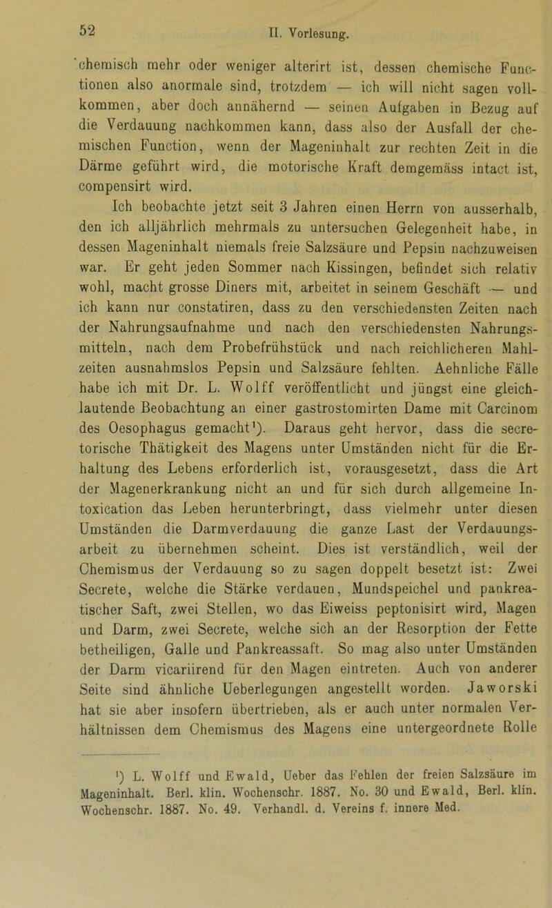 'chemisch mehr oder weniger alterirt ist, dessen chemische Func- tionen also anormale sind, trotzdem — ich will nicht sagen voll- kommen, aber doch annähernd — seinen Aulgaben in Bezug auf die Verdauung nachkommen kann, dass also der Ausfall der che- mischen Function, wenn der Mageninhalt zur rechten Zeit in die Därme geführt wird, die motorische Kraft demgemäss intact ist, compensirt wird. Ich beobachte jetzt seit 3 Jahren einen Herrn von ausserhalb, den ich alljährlich mehrmals zu untersuchen Gelegenheit habe, in dessen Mageninhalt niemals freie Salzsäure und Pepsin nachzuweisen war. Er geht jeden Sommer nach Kissingen, befindet sich relativ wohl, macht grosse Diners mit, arbeitet in seinem Geschäft — und ich kann nur constatiren, dass zu den verschiedensten Zeiten nach der Nahrungsaufnahme und nach den verschiedensten Nahrungs- mitteln, nach dem Probefrühstück und nach reichlicheren Mahl- zeiten ausnahmslos Pepsin und Salzsäure fehlten. Aehnliche Fälle habe ich mit Dr. L. Wolff veröffentlicht und jüngst eine gleich- lautende Beobachtung an einer gastrostomirten Dame mit Carcinom des Oesophagus gemacht'). Daraus geht hervor, dass die secre- torische Thätigkeit des Magens unter Umständen nicht für die Er- haltung des Lebens erforderlich ist, vorausgesetzt, dass die Art der Magenerkrankung nicht an und für sich durch allgemeine In- toxication das Leben herunterbringt, dass vielmehr unter diesen Umständen die Darmverdauung die ganze Last der Verdauungs- arbeit zu übernehmen scheint. Dies ist verständlich, weil der Chemismus der Verdauung so zu sagen doppelt besetzt ist: Zwei Secrete, welche die Stärke verdauen, Mundspeichel und pankrea- tischer Saft, zwei Stellen, wo das Eiweiss peptonisirt wird, Magen und Darm, zwei Secrete, welche sich an der Resorption der Fette betheiiigen, Galle und Pankreassaft. So mag also unter Umständen der Darm vicariirend für den Magen eintreten. Auch von anderer Seite sind ähnliche Ueberlegungen angestellt worden. Jaworski hat sie aber insofern übertrieben, als er auch unter normalen Ver- hältnissen dem Chemismus des Magens eine untergeordnete Rolle *) L. Wolff und Ewald, lieber das Fehlen der freien Salzsäure im Mageninhalt. Berl. klin. Wochenschr. 1887. No. 30 und Ewald, Berl. klin. Wochenschr. 1887. No. 49. Verhandl. d. Vereins f. innere Med.