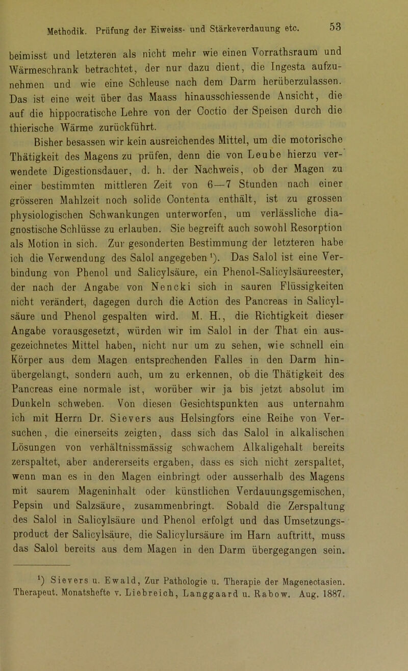 beimisst und letzteren als nicht mehr wie einen Vorrathsraurn und Wärmeschrank betrachtet, der nur dazu dient, die Ingesta aufzu- nehmen und wie eine Schleuse nach dem Darm herüberzulassen. Das ist eine weit über das Maass hinausschiessende Ansicht, die auf die hippocratische Lehre von der Coctio der Speisen durch die thierische Wärme zurückführt. Bisher besassen wir kein ausreichendes Mittel, um die motorische Thätigkeit des Magens zu prüfen, denn die von Leube hierzu ver- wendete Digestionsdauor, d. h. der Nachweis, ob der Magen zu einer bestimmten mittleren Zeit von 6—7 Stunden nach einer grösseren Mahlzeit noch solide Contenta enthält, ist zu grossen physiologischen Schwankungen unterworfen, um verlässliche dia- gnostische Schlüsse zu erlauben. Sie begreift auch sowohl Resorption als Motion in sich. Zur gesonderten Bestimmung der letzteren habe ich die Verwendung des Salol angegeben l). Das Salol ist eine Ver- bindung von Phenol und Salicylsäure, ein Phenol-Salicylsäureester, der nach der Angabe von Nencki sich in sauren Flüssigkeiten nicht verändert, dagegen durch die Action des Pancreas in Salicyl- säure und Phenol gespalten wird. M. H., die Richtigkeit dieser Angabe vorausgesetzt, würden wir im Salol in der That ein aus- gezeichnetes Mittel haben, nicht nur um zu sehen, wie schnell ein Körper aus dem Magen entsprechenden Falles in den Darm hin- übergelangt, sondern auch, um zu erkennen, ob die Thätigkeit des Pancreas eine normale ist, worüber wir ja bis jetzt absolut im Dunkeln schweben. Von diesen Gesichtspunkten aus unternahm ich mit Herrn Dr. Sievers aus Helsingfors eine Reihe von Ver- suchen, die einerseits zeigten, dass sich das Salol in alkalischen Lösungen von verhältnissmässig schwachem Alkaligehalt bereits zerspaltet, aber andererseits ergaben, dass es sich nicht zerspaltet, wenn man es in den Magen einbringt oder ausserhalb des Magens mit saurem Mageninhalt oder künstlichen Verdauungsgemischen, Pepsin und Salzsäure, zusammenbringt. Sobald die Zerspaltung des Salol in Salicylsäure und Phenol erfolgt und das Umsetzungs- product der Salicylsäure, die Salicylursäure im Harn auftritt, muss das Salol bereits aus dem Magen in den Darm übergegangen sein. *) Sievers u. Ewald, Zur Pathologie u. Therapie der Magenectasien. Therapeut. Monatshefte v. Liebreich, Langgaard u. Rabow. Aug. 1887.