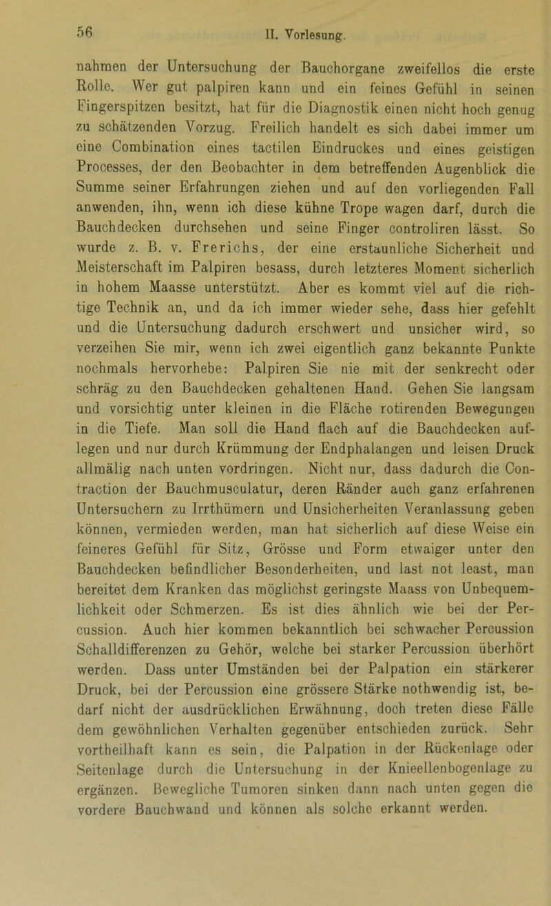 nahmen der Untersuchung der Bauchorgane zweifellos die erste Rolle. Wer gut palpiren kann und ein feines Gefühl in seinen Fingerspitzen besitzt, hat für die Diagnostik einen nicht hoch genug zu schätzenden Vorzug. Freilich handelt es sich dabei immer um eine Combination eines tactilen Eindruckes und eines geistigen Processes, der den Beobachter in dem betreffenden Augenblick die Summe seiner Erfahrungen ziehen und auf den vorliegenden Fall anwenden, ihn, wenn ich diese kühne Trope wagen darf, durch die Bauchdecken durchsehen und seine Finger controliren lässt. So wurde z. B. v. Frerichs, der eine erstaunliche Sicherheit und Meisterschaft im Palpiren besass, durch letzteres Moment sicherlich in hohem Maasse unterstützt. Aber es kommt viel auf die rich- tige Technik an, und da ich immer wieder sehe, dass hier gefehlt und die Untersuchung dadurch erschwert und unsicher wird, so verzeihen Sie mir, wenn ich zwei eigentlich ganz bekannte Punkte nochmals hervorhebe: Palpiren Sie nie mit der senkrecht oder schräg zu den Bauchdecken gehaltenen Hand. Gehen Sie langsam und vorsichtig unter kleinen in die Fläche rotirenden Bewegungen in die Tiefe. Man soll die Hand flach auf die Bauchdecken auf- legen und nur durch Krümmung der Endphalangen und leisen Druck allmälig nach unten Vordringen. Nicht nur, dass dadurch die Con- traction der Bauchmusculatur, deren Ränder auch ganz erfahrenen Untersuchern zu Irrthümern und Unsicherheiten Veranlassung geben können, vermieden werden, man hat sicherlich auf diese Weise ein feineres Gefühl für Sitz, Grösse und Form etwaiger unter den Bauchdecken befindlicher Besonderheiten, und last not least, man bereitet dem Kranken das möglichst geringste Maass von Unbequem- lichkeit oder Schmerzen. Es ist dies ähnlich wie bei der Per- cussion. Auch hier kommen bekanntlich bei schwacher Percussion Schalldifferenzen zu Gehör, welche bei starker Percussion überhört werden. Dass unter Umständen bei der Palpation ein stärkerer Druck, bei der Percussion eine grössere Stärke nothwendig ist, be- darf nicht der ausdrücklichen Erwähnung, doch treten diese Fälle dem gewöhnlichen Verhalten gegenüber entschieden zurück. Sehr vorteilhaft kann es sein, die Palpation in der Rückenlage oder Seitenlage durch die Untersuchung in der Knieellenbogenlage zu ergänzen. Bewegliche Tumoren sinken dann nach unten gegen die vordere Bauchwand und können als solche erkannt werden.