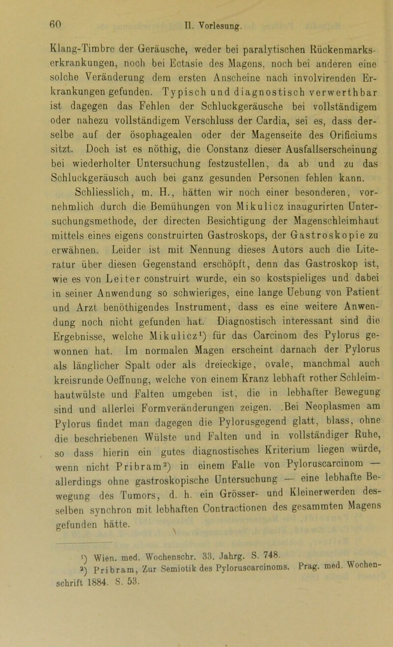 Klang-Timbre der Geräusche, weder bei paralytischen Rückenmarks- erkrankungen, noch bei Ectasie des Magens, noch bei anderen eine solche Veränderung dem ersten Anscheine nach involvirenden Er- krankungen gefunden. Typisch und diagnostisch verwerthbar ist dagegen das Fehlen der Schluckgeräusche bei vollständigem oder nahezu vollständigem Verschluss der Cardia, sei es, dass der- selbe auf der ösophagealen oder der Magenseite des Orificiums sitzt. Doch ist es nöthig, die Constanz dieser Ausfallserscheinung bei wiederholter Untersuchung festzustellen, da ab und zu das Schluckgeräusch auch bei ganz gesunden Personen fehlen kann. Schliesslich, m. H., hätten wir noch einer besonderen, vor- nehmlich durch die Bemühungen von Mikulicz inaugurirten Unter- suchungsmethode, der directen Besichtigung der Magenschleimhaut mittels eines eigens construirten Gastroskops, der Gastroskopie zu erwähnen. Leider ist mit Nennung dieses Autors auch die Lite- ratur über diesen Gegenstand erschöpft, denn das Gastroskop ist, wie es von Leiter construirt wurde, ein so kostspieliges und dabei in seiner Anwendung so schwieriges, eine lange Uebung von Patient und Arzt benöthigendes Instrument, dass es eine weitere Anwen- dung noch nicht gefunden hat. Diagnostisch interessant sind die Ergebnisse, welche Mikulicz1) für das Carcinom des Pylorus ge- wonnen hat. Im normalen Magen erscheint darnach der Pylorus als länglicher Spalt oder als dreieckige, ovale, manchmal auch kreisrunde Oeffnung, welche von einem Kranz lebhaft rother Schleim- hautwülste und Falten umgeben ist, die in lebhafter Bewegung sind und allerlei Formveränderungen zeigen. .Bei Neoplasmen am Pylorus findet man dagegen die Pylorusgegend glatt, blass, ohne die beschriebenen Wülste und Falten und in vollständiger Ruhe, so dass hierin ein gutes diagnostisches Kriterium liegen würde, wenn nicht Pribram2) in einem Falle von Pyloruscarcinom — allerdings ohne gastroskopische Untersuchung — eine lebhafte Be- wegung des Tumors, d. h. ein Grösser- und Kleinerwerden des- selben synchron mit lebhaften Contractionen des gesammten Magens gefunden hätte. ') Wien. med. Wochenschr. 33. Jahrg. S. 748. a) Pribram, Zur Semiotik des Pyloruscarcinoms. Prag. med. Wochen- schrift 1884. S. 53.