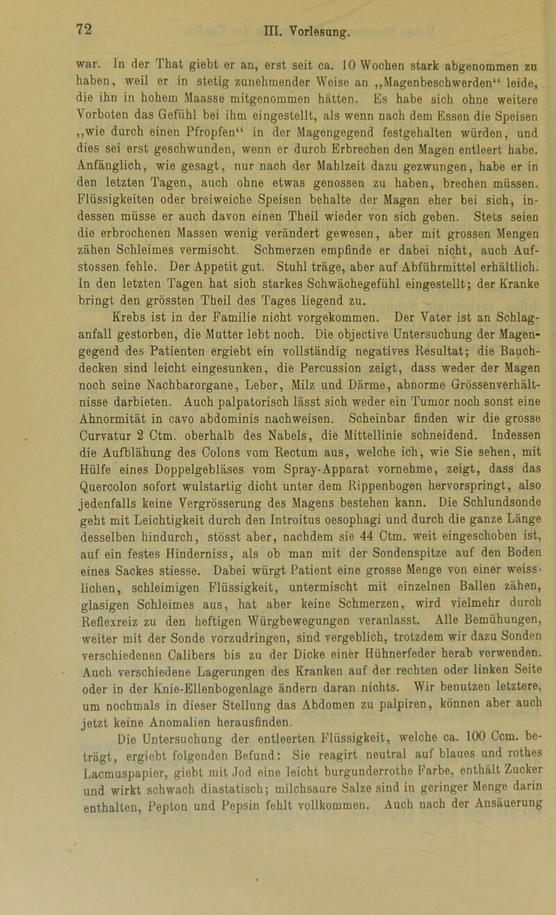 war. In der That giebt er an, erst seit ca. 10 Wochen stark abgenommen zu haben, weil er in stetig zunehmender Weise an „Magenbeschwerden“ leide, die ihn in hohem Maasse mitgenommen hätten. Es habe sich ohne weitere Vorboten das Gefühl bei ihm eingestellt, als wenn nach dem Essen die Speisen „wie durch einen Pfropfen“ in der Magengegend festgehalten würden, und dies sei erst geschwunden, wenn er durch Erbrechen den Magen entleert habe. Anfänglich, wie gesagt, nur nach der Mahlzeit dazu gezwungen, habe er in den letzten Tagen, auch ohne etwas genossen zu haben, brechen müssen. Flüssigkeiten oder breiweiche Speisen behalte der Magen eher bei sich, in- dessen müsse er auch davon einen Theil wieder von sich geben. Stets seien die erbrochenen Massen wenig verändert gewesen, aber mit grossen Mengen zähen Schleimes vermischt. Schmerzen empfinde er dabei nicht, auch Auf- stossen fehle. Der Appetit gut. Stuhl träge, aber auf Abführmittel erhältlich. In den letzten Tagen hat sich starkes Schwächegefühl eingestellt; der Kranke bringt den grössten Theil des Tages liegend zu. Krebs ist in der Familie nicht vorgekommen. Der Vater ist an Schlag- anfall gestorben, die Mutter lebt noch. Die objective Untersuchung der Magen- gegend des Patienten ergiebt ein vollständig negatives Resultat; die Bauch- decken sind leicht eingesunken, die Percussion zeigt, dass weder der Magen noch seine Nachbarorgane, Leber, Milz und Därme, abnorme Grössenverhält- nisse darbieten. Auch palpatorisch lässt sich weder ein Tumor noch sonst eine Ahnormität in cavo abdominis nachweisen. Scheinbar finden wir die grosse Curvatur 2 Ctm. oberhalb des Nabels, die Mittellinie schneidend. Indessen die Aufblähung des Colons vom Rectum aus, welche ich, wie Sie sehen, mit Hülfe eines Doppelgebläses vom Spray-Apparat vornehme, zeigt, dass das Quercolon sofort wulstartig dicht unter dem Rippenbogen hervorspringt, also jedenfalls keine Vergrösserung des Magens bestehen kann. Die Schlundsonde geht mit Leichtigkeit durch den Introitus oesophagi und durch die ganze Länge desselben hindurch, stösst aber, nachdem sie 44 Ctm. weit eingeschoben ist, auf ein festes Hinderniss, als ob man mit der Sondenspitze auf den Boden eines Sackes stiesse. Dabei würgt Patient eine grosse Menge von einer weiss- liehen, schleimigen Flüssigkeit, untermischt mit einzelnen Ballen zähen, glasigen Schleimes aus, hat aber keine Schmerzen, wird vielmehr durch Reflexreiz zu den heftigen Würgbewegungen veranlasst. Alle Bemühungen, weiter mit der Sonde vorzudringen, sind vergeblich, trotzdem wir dazu Sonden verschiedenen Calibers bis zu der Dicke einer Hühnerfeder herab verwenden. Auch verschiedene Lagerungen des Kranken auf der rechten oder linken Seite oder in der Knie-Ellenbogenlage ändern daran nichts. Wir benutzen letztere, um nochmals in dieser Stellung das Abdomen zu palpiren, können aber auch jetzt keine Anomalien herausfinden. Die Untersuchung der entleerten Flüssigkeit, welche ca. 100 Ccm. be- trägt, ergiebt folgenden Befund: Sie reagirt neutral auf blaues und rothes Lacmuspapier, giebt mit Jod eine leicht burgunderrothe Farbe, enthält Zucker und wirkt schwach diastatisch; milchsaure Salze sind in geringer Menge darin enthalten, Pepton und Pepsin fehlt vollkommen. Auch nach der Ansäuerung