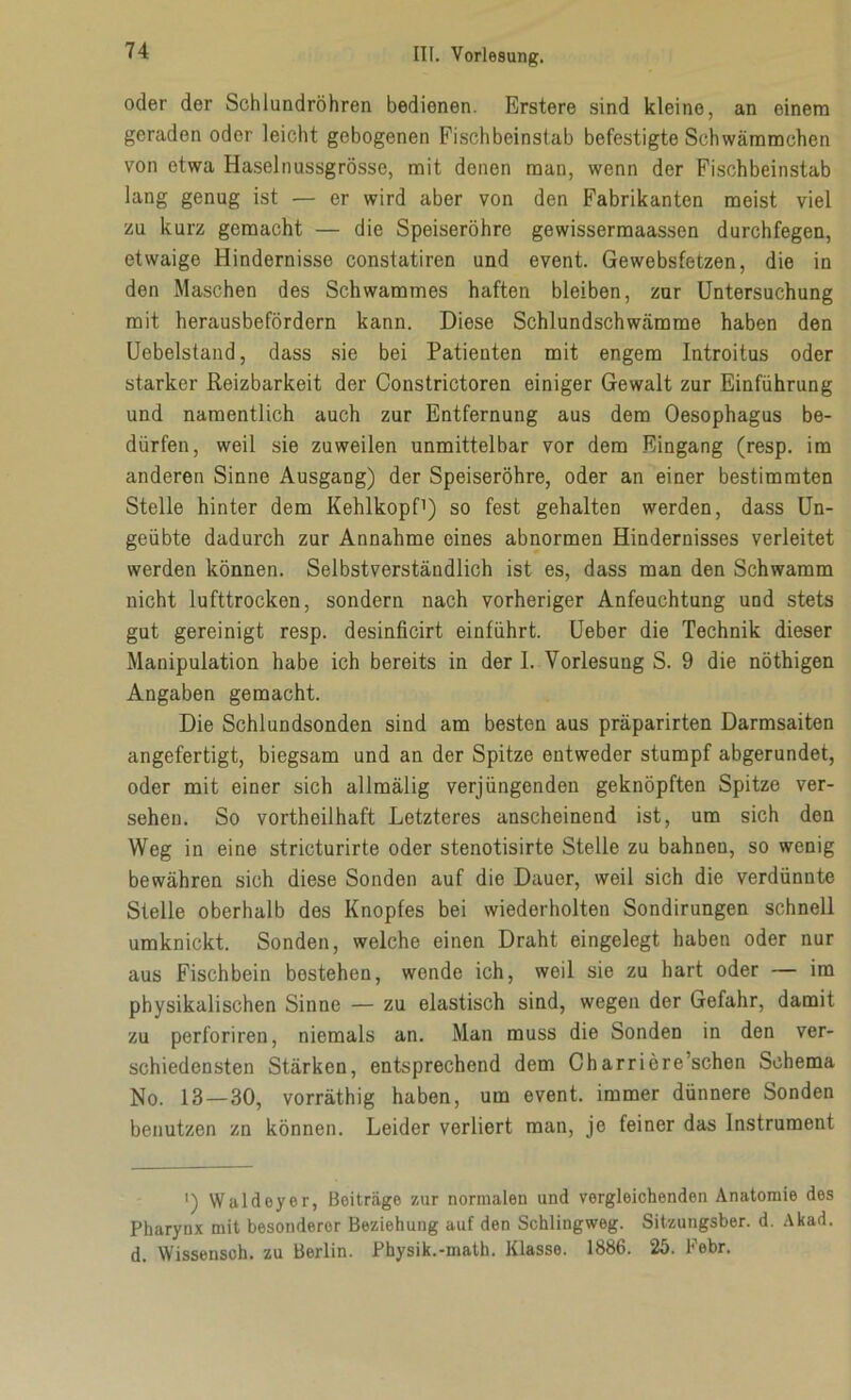 oder der Schlundröhren bedienen. Erstere sind kleine, an einem geraden oder leicht gebogenen Fischbeinstab befestigte Schwämmchen von etwa Haselnussgrösse, mit denen man, wenn der Fischbeinstab lang genug ist — er wird aber von den Fabrikanten meist viel zu kurz gemacht — die Speiseröhre gewissermaassen durchfegen, etwaige Hindernisse constatiren und event. Gewebsfetzen, die in den Maschen des Schwammes haften bleiben, zur Untersuchung mit herausbefördern kann. Diese Schlundschwämme haben den Uebelstand, dass sie bei Patienten mit engem Introitus oder starker Reizbarkeit der Constrictoren einiger Gewalt zur Einführung und namentlich auch zur Entfernung aus dem Oesophagus be- dürfen, weil sie zuweilen unmittelbar vor dem Eingang (resp. im anderen Sinne Ausgang) der Speiseröhre, oder an einer bestimmten Stelle hinter dem Kehlkopf1) so fest gehalten werden, dass Un- geübte dadurch zur Annahme eines abnormen Hindernisses verleitet werden können. Selbstverständlich ist es, dass man den Schwamm nicht lufttrocken, sondern nach vorheriger Anfeuchtung und stets gut gereinigt resp. desinficirt einführt. Ueber die Technik dieser Manipulation habe ich bereits in der I. Vorlesung S. 9 die nöthigen Angaben gemacht. Die Schlundsonden sind am besten aus präparirten Darmsaiten angefertigt, biegsam und an der Spitze entweder stumpf abgerundet, oder mit einer sich allmälig verjüngenden geknöpften Spitze ver- sehen. So vortheilhaft Letzteres anscheinend ist, um sich den Weg in eine stricturirte oder stenotisirte Stelle zu bahnen, so wenig bewähren sich diese Sonden auf die Dauer, weil sich die verdünnte Stelle oberhalb des Knopfes bei wiederholten Sondirungen schnell umknickt. Sonden, welche einen Draht eingelegt haben oder nur aus Fischbein bestehen, wende ich, weil sie zu hart oder — im physikalischen Sinne — zu elastisch sind, wegen der Gefahr, damit zu perforiren, niemals an. Man muss die Sonden in den ver- schiedensten Stärken, entsprechend dem Charriere’schen Schema No. 13 — 30, vorräthig haben, um event. immer dünnere Sonden benutzen zn können. Leider verliert man, je feiner das Instrument ') Waldoyer, Beiträge zur normalen und vergleichenden Anatomie des Pharynx mit besonderer Beziehung auf den Schlingweg. Sitzungsber. d. Akad. d. Wissensch. zu Berlin. Physik.-math. Klasse. 1886. 25. Febr.